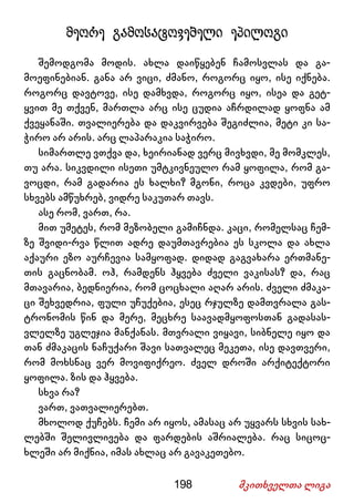 198 მკითხველთა ლიგა
მეორე გამოსატოვებელი ეპილოგი
შემოდგომა მოდის. ახლა დაიწყებენ ჩამოსვლას და გა-
მოეფინებიან. განა არ ვიცი, ძმანო, როგორც იყო, ისე იქნება.
როგორც დავტოვე, ისე დამხვდა, როგორც იყო, ისეა და გეტ-
ყვით მე თქვენ, მართლა არც ისე ცუდია აჩრდილად ყოფნა ამ
ქვეყანაში. თვალიერება და დაკვირვება შეგიძლია, მეტი კი სა-
ჭირო არ არის. არც ლაპარაკია საჭირო.
სიმართლე ვთქვა და, ხეირიანად ვერც მივხვდი, მე მომკლეს,
თუ არა. სიკვდილი ისეთი უმტკივნეულო რამ ყოფილა, რომ გა-
ვოცდი, რამ გადარია ეს ხალხი? მგონი, როცა კვდები, უფრო
სხვებს ამწუხრებ, ვიდრე საკუთარ თავს.
ასე რომ, ვართ, რა.
მით უმეტეს, რომ მეზობელი გამიჩნდა. კაცი, რომელსაც ჩემ-
ზე შვიდი-რვა წლით ადრე დაუმთავრებია ეს სკოლა და ახლა
აქაური ეზო აურჩევია სამყოფად. დიდად გაგვახარა ერთმანე-
თის გაცნობამ. ოჰ, რამდენს ჰყვება ძველი ვაკისას? და, რაც
მთავარია, ბედნიერია, რომ ცოცხალი აღარ არის. ძველი ძმაკა-
ცი შეხვედრია, ფული უჩუქებია, ესეც რჯულზე დამთვრალა გას-
ტრონომის წინ და მერე, მეცხრე საავადმყოფოსთან გადასას-
ვლელზე უგლეჯია მანქანას. მთვრალი ვიყავი, სიბნელე იყო და
თან ძმაკაცის ნაჩუქარი შავი სათვალეც მეკეთა, ისე დავთვერი,
რომ მოხსნაც ვერ მოვიფიქრეო. ძველ დროში არქიტექტორი
ყოფილა. ზის და ჰყვება.
სხვა რა?
ვართ, ვათვალიერებთ.
მხოლოდ ქუჩებს. ჩემი არ იყოს, ამასაც არ უყვარს სხვის სახ-
ლებში შელივლივება და ფარდების აშრიალება. რაც სიცოც-
ხლეში არ მიქნია, იმას ახლაც არ გავაკეთებო.
 