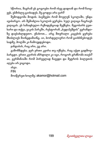 199 მკითხველთა ლიგა
სწორია, მაგრამ ეს გოგოები რომ ისევ დადიან და რომ ჩაიც-
ვეს, ვსმისლე გაიხადეს, მე ცოდვა არა ვარ?
შემოდგომა მოდის. ბავშვები რომ მოვლენ სკოლაში, უნდა
ავიბარგო. არ შემიძლია სკოლის ყურება. სულ ვიღაცა ჩაგრავს
ვიღაცას. ეს საზაფხულო რეზიდენციად მექნება. მეგობარს ვუთ-
ხარი და თქვა, ვაკის პარკში, რესტორან „ბუდაპეშტის“ ვერანდა-
ზე დავსახლდეთო. ვნახოთ... არც მთვრალი კაცების ყურება
მხიბლავს მაინცდამაინც. აი, ბორდელიერო რომ გაიხსნებოდეს
სადმე, ჰოლში კი ჩამოვჯდებოდი.
ჯანდაბას, რაც არი, ეგ არი.
გამოჩნდება. ჯერ ერთი კვირა თუ იქნება, რაც აქეთ გადმოვ-
ბარგდი. ერთი კვირის აჩრდილი კი იცი, როგორ გრძნობს თავს?
აი, გერმანიაში რომ პირველად ჩავედი და მეტროს ბილეთის
აღება არ ვიცოდი.
ასეა.
FIN
მოიწერეთ ხოლმე: akamor@hotmail.com
 