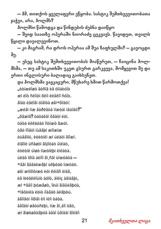 21 მკითხველთა ლიგა
– ჰმ, თითქოს ყველაფერი ეწყობა. სასტიკ შემთხვევითობათა
ჯაჭვი, არა, ჰოლმს?
ჰოლმსი წამოდგა და წინდების ძებნა დაიწყო
– შვიდ საათზე ოპერაში ნიორაძე ცეკვავს. წავიდეთ, თვალს
წყალი დავალევინოთ.
– კი მაგრამ, რა დროს ოპერაა ამ შუა ზაფხულში? – გავოცდი
მე.
– ესეც სასტიკ შემთხვევითობას მიაწერეთ, – ჩაიცინა ჰოლ-
მსმა, – თუ ამ საკითხში უკეთ გსურთ გარკვევა, მომყევით მე და
ერთი ინგლისური ბალადაც გაიხსენეთ.
და ჰოლმსმა ვაჟკაცური, მწუხარე ხმით წარმოთქვა!
„èòíæëîøò âòñïâ èå óìïáèóîò
æï ëîò ñëîíòì õèïì èëâêïî ñóîò.
åîàò èåëîåì öïâîòà øåì÷õïâòì:
„æéåì ìïæ âòðëâòà ìïæòäì íåüïâò?“
„õåæïâ? òáòàêåí õåâòï éòï.
òáòà èëêäóäò îïòíæò ãæòï.
òãò ïîïâòì ïùâåþï æïîæïæ
èùåâîòì, èòèòíëì æï úëäòì ãïîæï.
èïãîïè üñåøòï ãïÿîòäò ûïéäò,
èòèòíë úïøò íïæòîëþì èïéäòà.
úëäò ïõïä áèïîì ãï¸ñâï ùïæòäòà –
÷âåí ãâåäëæåþï üêþòäò ìïæòäò.
øåí æïïôîòíæò èòì êòìåîì èïäå,
èå ïèëâêëîüíò äóîö, äïèïç àâïäåþì,
æï ÷âåíì þóæåøò, îëúï ãïâûéåþòà,
÷ïâôòíëà èòìò íïàåäò àèåþòú.
âåîïâòí íïõïâì èïì ïèïì òáòà.
âåîâòí øåòüñëþì, ìïæ ãï¸áîï òãò,
æï ãïøòøâäåþóä àåàî ûâïäàï ãîëâïì
 