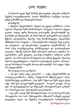 27 მკითხველთა ლიგა
ღამე მეექვსე
იმ ქარიან დღეს ჩვენ წინაშე ჭრიალებდა უძლური ჭიშკარი
მეცხრე საავადმყოფოსი, ხოლო მაწანწალა ბავშვები ლოკავ-
დნენ გამომშრალი შადრევნის მილს.
დავიწყე მე:
– ბებერო აბდურახმანო, ძვალო და ტყავო გამხმარო, ოთხი
სურათი ჰბურავს ჩემს წარმოსახვას. პირველია სურათი ძველი
ვაკისა, სადაც ადრე მხოლოდ გორაკებზე ცხოვრობდნენ ხე-
ლოსნები და მენავთენი. ეს არის სურათი გარეუბნისა და იქაური
წყნარი ცხოვრებისა. მეორე, რაც წარმომიდგება, სტალინურ
მშენებლობათა ხატებაა – მაღალჭერიანი სახლები ზედ გაკრუ-
ლი დაფებით: „აქ ცხოვრობდა აკადემიკი სლუმამანიძე“. ეს
არის სახე ბოლშევიკურად განსწავლული და დასახლებული
ალაგისა. მესამე სურათი შენი დროების სურათია, ბებერო აბ-
დურახმანო, ჟამი ქეიფისა, ვითომც ბოჰემისა, ბანქოთი ღამის
ტეხისა. ეს არის სურათი მორგებისა და უბნად ქცევისა. მეოთხე
სურათი დღევანდელია – სურათი თავისუფალი ვაკისა. აქ სილა-
ღე და წარსულის სიავენი ერთად ტრიალებენ. რას იტყვი, ბებე-
რო აბდურახმან?
მან კოტიტა თითი გაიშვირა:
– აქ იყო ადრე კაფე „ცისკარი“, – თქვა აბდურახმანმა და
სათვალე გაისწორა, – მერე – რესტორანი „მწვანე ველი“. ახლა
სუპერმარკეტი გაუხსნიათ. „ბიგ ბენი“ ჰქვია და ჩემი გული ქვად
იქცა. შენ ვერ გაიგებ ჩვენს ტკივილს... როგორ გაიგებ, როცა
ჯერ არ დაბადებულხარ და მხცოვანი პროფესორივით განსჯი?
ის – სიხარული იყო. ცხოვრებისა და დარდისა.
– და განა თავად შენ პროფესორივით არ ლაპარაკობ? განა
პროფესორი არა ხარ, შემოდგომის აზნაური? რამდენ ვაჟკაცს
დაულევია სული აქ, მეცხრე საავადმყოფოს სარეანიმაციო
 