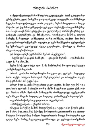 29 მკითხველთა ლიგა
თბილის მაშინაუ
გამდლიწყაროდან რომ ხევ-ხევ გადაუყვები, რომ გაივლი სა-
ურმე გზებს, ტყის პირებსა და დაკარგულ სოფლებს, რომ შემოგ-
ხვდებიან ლოყაწითელი ოსის ქალები, რუსის სალდათთა საგუ-
შაგონი და ტყისპირებზე დატოვებული ნატრაქტორალი მანქანე-
ბი, როცა თავს წამოგადგება და უცილობელ თანამგზავრად გა-
გიხდება ჯადოსნური ცა მაჩაბელთა ოდინდელი მიწისა, ხოლო
სიჩუმე მარადიულ სიმშვიდედ გარდაიქმნება, ფიქრი მოიძევს
კეთილშობილ საწყისებს, თვალი კი ვერ მოსწყდება ფერდობებ-
ზე შემომდგარ უკოხტავეს ძველ ეკლესიებს, სწორედ იქ, შორი-
ახლოს, იღება წამალი.
და მოდიოდნენ უკან სამნი ზურას „ბეემვეთი“.
– ჩვენა ვართ ჯაყოს ხიზნები, – გაიცინა ზურამ, – ლიმონი ჩა-
აგდე ბარდაჩოკში.
ზურა ნასწავლი ბიჭი იყო. მამა მინისტრის მოადგილე ჰყავდა
კომუნისტების დროს.
ხიხომ ლიმონი ბარდაჩოკში ჩააგდო და, ყურები მიცივდე-
ბაო, თქვა. ხოლო ზახოდამ (წყნეთელმა) კი არაფერი თქვა,
რადგან ხიხო არ უყვარდა.
სრულ ხუთ საათში მოგვარდა ყველაფერი. ბინდი ეფინებოდა
ლიახვის ხეობას. სარკეზე იორდანეში ნაკურთხი ჯვარი ქანაობ-
და. ზურას ძმას, მერაბას ჩამოუტანა რომელიღაცა დეპუტატმა
იერაშალაიმიდან. სადღაც კი, სადღაც, ქარიშხლები ბღაოდნენ.
– გორში ხაჭაპური ვიყიდოთ, – თქვა ზურამ.
– მარწყევინებს, – ეწყინა ხიხოს.
იმ ტყის პირებზე მაშინ მოღვაწეობდა ოცდაოთხი წლის ყაჩა-
ღი მარეკ სუგაევი. მას ჰქონდა მობილური ტელეფონი და ახლო-
მახლო სოფლებშიც სანდო ხალხისთვის მიეცა მობილური ტე-
ლეფონები. მარეკ სუგაევი დუქანში იჯდა და ტერიტორიაზე მოძ-
 