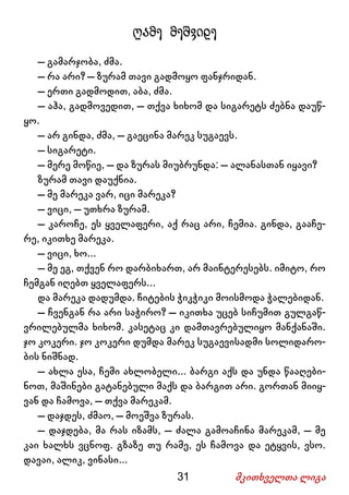 31 მკითხველთა ლიგა
ღამე მეშვიდე
– გამარჯობა, ძმა.
– რა არი? – ზურამ თავი გადმოყო ფანჯრიდან.
– ერთი გადმოდით, აბა, ძმა.
– აჰა, გადმოვედით, – თქვა ხიხომ და სიგარეტს ძებნა დაუწ-
ყო.
– არ გინდა, ძმა, – გაეცინა მარეკ სუგაევს.
– სიგარეტი.
– მერე მოწიე, – და ზურას მიუბრუნდა: – ალანასთან იყავი?
ზურამ თავი დაუქნია.
– მე მარეკა ვარ, იცი მარეკა?
– ვიცი, – უთხრა ზურამ.
– კაროჩე, ეს ყველაფერი, აქ რაც არი, ჩემია. გინდა, გააჩე-
რე, იკითხე მარეკა.
– ვიცი, ხო...
– მე ეგ, თქვენ რო დარბიხართ, არ მაინტერესებს. იმიტო, რო
ჩემგან იღებთ ყველაფერს...
და მარეკა დადუმდა. ჩიტების ჭიკჭიკი მოისმოდა ჭალებიდან.
– ჩვენგან რა არი საჭირო? – იკითხა უცებ სიჩუმით გულგაწ-
ვრილებულმა ხიხომ. კასეტაც კი დამთავრებულიყო მანქანაში.
ჯო კოკერი. ჯო კოკერი დუმდა მარეკ სუგაევისადმი სოლიდარო-
ბის ნიშნად.
– ახლა ესა, ჩემი ახლობელი... ბარგი აქს და უნდა წააღები-
ნოთ, მაშინები გატანებული მაქს და ბარგით არი. გორთან მიიყ-
ვან და ჩამოვა, – თქვა მარეკამ.
– დაჯდეს, ძმაო, – მოეშვა ზურას.
– დაჯდება, მა რას იზამს, – ძალა გამოაჩინა მარეკამ, – მე
კაი ხალხს ვცნოფ. გზაზე თუ რამე, ეს ჩამოვა და ეტყვის, ვსო.
დავაი, ალიკ, ვინასი...
 
