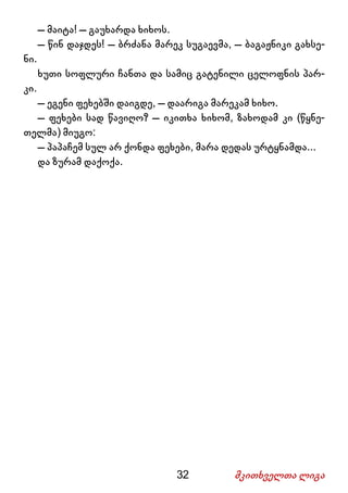 32 მკითხველთა ლიგა
– მაიტა! – გაუხარდა ხიხოს.
– წინ დაჯდეს! – ბრძანა მარეკ სუგაევმა, – ბაგაჟნიკი გახსე-
ნი.
ხუთი სოფლური ჩანთა და სამიც გატენილი ცელოფნის პარ-
კი.
– ეგენი ფეხებში დაიგდე, – დაარიგა მარეკამ ხიხო.
– ფეხები სად წავიღო? – იკითხა ხიხომ, ზახოდამ კი (წყნე-
თელმა) მიუგო:
– პაპაჩემ სულ არ ქონდა ფეხები, მარა დედას ურტყნამდა...
და ზურამ დაქოქა.
 