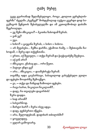 33 მკითხველთა ლიგა
ღამე მერვე
უკვე გვარიანად შეღამებულიყო, როცა „დილით ვერცხლის-
ფერმა“ ძველმა „ბეემვემ“ მოხდენილად აუქცია გვერდი დიდ სა-
გუშაგოს წყნეთის შესასვლელში და ამ კეთილშობილ დაბაში
შეგრიალდა.
– ეგ შენი ძმაკაცია? – ჰკითხა ზახოდამ ზურას.
– ვინ ეგ?
– ეგა.
– ხიხო? – გაეცინა ზურას, – ხიხო – ხიხოა.
– არ მევასება... ჩემსა დარჩი, ვჭამოთ რამე, – შესთავაზა ზა-
ხოდამ, – მერე ადი თქვენთანა.
– ერთი, აქ შევივლი, – თქვა ზურამ და ჭავჭავაძეზე შეუხვია.
– აქ ვინ არი?
– ძმაკაცია. ვნახავ და... ორი წუთი.
– პატივი უნდა ცე?
– არა... ძმაკაცია, – დაამუხრუჭა ზურამ.
აივანზე იჯდა გაუპარსავი, სასაცილოდ გასუქებული ჯეილი
და ფეხები მოაჯირზე შემოეწყო.
– ვა, – თქვა და ზანტად ჩამოიღო ფეხები.
– რავა ხართ, ნიკალაი ნიკალაიჩ?..
– დაჯე, რა თვალები დაგირბის!
ზურა დაჯდა.
– სად არიან?
– სასეირნოდ.
– მარტო ხარ? – ზურა ისევ ადგა.
– დაჯე, ფეხბურთი იწყება.
– არა, მელოდებიან. დადიხარ თბილისში?
– ყოველდღე.
– ვეღარ გამოვიარე.
 