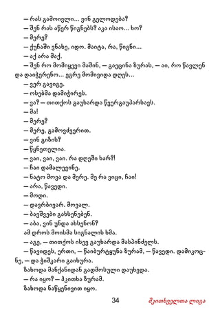 34 მკითხველთა ლიგა
– რას გამოივლი... ვინ გელოდება?
– შენ რას აწერ წიგნებს? აკა ისაო... ხო?
– მერე?
– ქუჩაში ვნახე, იდო. მაიტა, რა, წიგნი...
– აქ არა მაქ.
– შენ რო მომიყევი მაშინ, – გაეცინა ზურას, – აი, რო წავლენ
და დაიჭერენო... ეგრე მომივიდა დღეს...
– ვერ გავიგე.
– ოსებმა დამიჭირეს.
– ვა? – თითქოს გაუხარდა წვერგაუპარსავს.
– მა!
– მერე?
– მერე, გამოვძვერით.
– ვინ გიზის?
– წყნეთელია.
– ვაი, ვაი, ვაი. რა დღეში ხარ?!
– ჩაი დამალევინე.
– ნატო მოვა და მერე. მე რა ვიცი, ჩაი!
– არა, წავედი.
– მოდი.
– დავრბივარ. მოვალ.
– ბავშვები გახსენებენ.
– აბა, ვინ უნდა ახსენონ?
ამ დროს მოისმა სიგნალის ხმა.
– აგე, – თითქოს ისევ გაუხარდა მასპინძელს.
– წავიდეს, ერთი, – წაიბურტყუნა ზურამ, – წავედი. დამიკოც-
ნე, – და ჭიშკარი გაიხურა.
ზახოდა მანქანიდან გადმოსული დაუხვდა.
– რა იყო? – ჰკითხა ზურამ.
ზახოდა ნაწყენივით იყო.
 