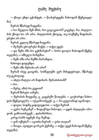 36 მკითხველთა ლიგა
ღამე მეცხრე
– ქსივა უნდა გქონდეს, – წაიბურტყუნა ზახოდამ (წყნეთელ-
მა).
ზურას მწარედ ჩაეცინა.
– ხო შეულია შენ ძმას, რო გაგიკეთოს? კაგებეა, რა, ძაღლო-
ბის ქსივა ხო არ არი. ძაღლობის ქსივაც, თუ საქმეზე მიდიხარ,
გრეხი არ არი.
ზურას კვლავ მწარედ ჩაეცინა.
– მე ჩემი ცხოვრება მაქვს, – თქვა უცებ.
– და შენი ძმა ხო გეხმარება? – პირი დააღო ზახოდამ (წყნე-
თელმა), – იმხელა პონტშია.
– ჩემი ძმა არი მუშნი ზარანდია.
ზახოდა დადუმდა.
– შენი ძმა მერაბა არ არი?
ზურამ ისევ გაიცინა. სიბნელეში ვერ მიხვდებოდი, მწარედ
თუ ტკბილად.
– ახლა მაღლა არ მიდიხარ, მერაბასთან?
– ხო.
– მერე, ამას რა ვუყოთ?
ზურამ მხრები აიჩეჩა.
– მერაბას მიუტანე, ე, კაგებეში წაიღებს, – გაუხარდა ზახო-
დას (წყნეთელს), – იქ გამოიძევენ. ე, – რა გულიანად იცინოდა.
– დავაი, სადმე გადავაგდოთ, – თქვა ზურამ.
– ვერა რეჩკაზე? – ჩაფიქრდა ზახოდა, – ტყის ძაღლები იპო-
ვიან, გამოათრევენ... დასამარხია.
კარგა ხანს იყვნენ ასე, ჩუმად.
– ვინ იქნება? – იკითხა ზურამ, – ვისი თავია?
– მაიტა, ავიდეთ გორკის ქუჩაზე, – თქვა უცებ ზახოდამ (წყნე-
თელმა).
 