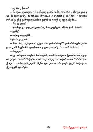 37 მკითხველთა ლიგა
– იქ რა ვქნათ?
– მაიტა, ავიდეთ. იქ დამტოვე. ბაბო მაგათისამ... ახლა კიდე
ეს მამარხვინე. მამაჩემი ძლივას დავმარხე შარშან. ქელეხი
ორას კაცზე გამოვიდა. იმის ვალშია დღესაც დედაჩემი...
– რა ვუყოთ?
– დაახვიე, ავიდეთ გორკზე, რო გეუნები. იმათ დამარხონ.
– ვინა?
– თბილისლებმა.
ზურას გაეცინა.
– ხო, რა, მდიდარი უკეთ არ დამარხავს? დამარხავენ კოხ-
ტათ დაჩის ეზოში. ღორი არ ყავთ და რამე, რო გაჩიჩქნოს.
– ძაღლი?
– ეე, – ხელი აიქნია ზახოდამ, – იმათ ისეთი ქეთინო ძაღლე-
ბი ყავთ. პიდარასტები. რას მაყოლეფ, ხო იცი? – და ზურამ და-
ქოქა, – თბილისლებში შენა და ერთი-ორ კაცს ვცემ პატივს...
ქურდებს და შენა.
 