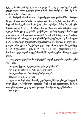 39 მკითხველთა ლიგა
ყელოები მხრებს სწვდებოდა. შენ კი მოკლე ვარდისფერი კაბა
გეცვა. იყო ასეთი ფერები ერთ დროს. მოკასინები – შენ, მერაბ,
და საბოები – შენ, ეკა.
აჰ, რამდენი ნაცნობი და ახლობელი იყო დარბაზში... მთელ-
მა ვაკემ იცოდა, მერაბა და ეკაო. ეკა ინგლისურზე მოეწყო სწო-
რედ იმ ზაფხულს და მერე გაგრაში გაქანდა. შენც მოგაწყვეს,
მერაბ, საინჟინრო ეკონომიკურზე და შენ, ნიკუშა, სანდრიკა და
ალიკა მიროტაძე გაგრაში გაქანდით. დაზაგრულები ჩამოხვე-
დით და ყველამ იცოდა, იმ საღამოს, იქ, იმ პირველ დარბაზში,
რომ ბოლოში ისხედით და ერთმანეთს კოცნიდით. ვინ არ იცო-
და? ბოლო რიგი შეყვარებულებისთვის იყო. მერაბ, მე სულ მიკ-
ვირდა. არა, კი არ მიკვირდა, ეკა ძალიან ისე იყო, ბოლომდე,
და არ რცხვენოდა. ეკა, მითხარი, რა ფილმი გადიოდა იმ ღა-
მით? რა გადიოდა? თქვენისთანებს აღარაფერი ახსოვთ. გეტ-
ყვით...
„თავგადასავლების მაძიებლები“. ალენ დელონი, ლინო ვენ-
ტურა და...
არ დაივიწყოთ, სულ აღარაფერი დაგრჩათ?
ვინ იყო ამ დროს რამაზა ყურაბელიძე?
რა იყო ამ დროს რამაზა ყურაბელიძე?
არსებობდა, საერთოდ?
ალბათ, არსებობდა, სადმე, კვარტალებში და უნივერსიტეტის
სტუდენტთა გახუნებულ ბრბოში. შენ იქ არ დადიოდი, მერაბ,
თორემ თავიდანვე გეცოდინებოდა, რომ ერთ ჯგუფში ხართ.
ვინ იყო?
 