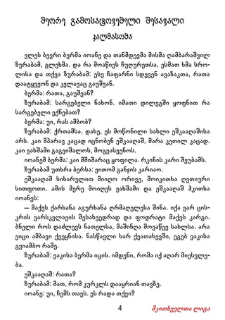 4 მკითხველთა ლიგა
მეორე გამოსატოვებელი შესავალი
კალმასობა
ვლეს ბევრი ბერმა იოანე და თანმდევმა მისმა ღამბარაშვილ
ზურაბამ, გლეხმა. და რა მოაწიეს ჩუღურეთსა, ესმათ ხმა სრო-
ლისა და თქვა ზურაბამ: ესე ჩაფარნი სდევენ ავაზაკთა, რათა
დაატყვეონ და კვლავაც გაუშვან.
ბერმა: რათა, გაუშვან?
ზურაბამ: სარგებელი ნახონ. იმათი დილეგში ყოფნით რა
სარგებელი ექნებათ?
ბერმა: უი, რას ამბობ?
ზურაბამ: ქრთამსა. დახე, ეს მოწონილი სახლი ეშკააღაშისა
არს. კაი მპარავ კაცად იცნობენ ეშკააღაშ, მარა კეთილ კაცად.
კაი ვახშამი გაგვიშალოს, მოგვასვენოს.
იოანემ ბერმა: კაი მშიშარაც ყოფილა. რკინის კარი შეუბამს.
ზურაბამ უთხრა ბერსა: ვითომ განჯის კარიაო.
ეშკააღაშ სიხარულით მიიღო ორივე, მოიკითხა ღვთიური
სითფოთი. ამის მერე მოიღეს ვახშამი და ეშკააღაშ ჰკითხა
იოანეს:
– მაქვს ქარხანა აგურხანა ღრმაღელესა შინა. იქა ვარ ცის-
კრის ვარსკვლავის შესახვედრად და ფოდრატი მაქვს კარგი.
ბნელი როს დაძლევს ნათელსა, მაშინღა მოვაწევ სახლსა. არა
ვიცი ამბავი ქვეყნისა. ნასწავლი ხარ ქვათახევში, ეგებ ვაკისა
გვიამბო რამე.
ზურაბამ: ვაკისა ბერმა იცის. იმდენი, რომა იქ აღარ მიესვლე-
ბა.
ეშკააღაშ: რათა?
ზურაბამ: მათ, რომ კურკლს დააყრიან თავზე.
იოანე: უი, ჩემს თავს. ეს რადა თქვი?
 