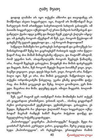 40 მკითხველთა ლიგა
ღამე მეათე
დიდად ლამაზი არ იყო თქვენი ამბორი და თავიდანვე არ
მომწონდა ასეთი სიყვარული. იცი, რატომ არ მომწონდა? მიკა
ზარელუას რომ ართმევდი საბურთალოს სახლის გასაღებს. იმ
ბაითში სიყვარული იქნებოდა? იქ ერთი წამლის ხარშვისგან და-
ტანჯული ქვაბი იდგა გაზზე და მთელ ჩვენ კუტოკს ქალები აჰყავ-
და. იმ ტახტზე როგორ აწვენდი? ან შენ, ეკა, როგორ წვებოდი იმ
ტახტზე? მე ვეღარ ვჯდებოდი და... იქ როგორ მიდიოდით?
საწყალი მამაშენი ხო გარიცხეს პარტიიდან და გამოუშვეს სა-
მინისტროდან? შენც ხო გაგრიცხეს? რისთვის იჯექი ორი წელი-
წადი? რაც ძია მიშამ მიმაგრებაზე იწვალა, და რატომ? იმიტომ,
რომ უტვინო ხარ, ასიტაშვილებმა როგორ შეგსვეს წამალზე.
არა, რატომ შეგსვეს გასაგებია, წოვდნენ ძია მიშას ფაბერჟეებს
და მაყუთს, მარა, შენ როგორ შეჯექი მაგათ ბაიანზე? ვიცი, ვიცი,
ბავშვი ვიყავიო. ვიცი, დღეს სხვა ხარ. ვიცი, როგორ არა. ჩაწყო-
ბილი იყო. შენ კი არა, ძია მიშას გაუკეთეს. ჩაწყობილი იყო.
თქვენი ორჯონიკიძეში წასვლაც, უკანა გზაზე დიღომში დაჭე-
რაც. ძია მიშას გაუკეთეს და შენც, ბოლო გოიმივით, ვერ მიხ-
ვდი. მაგარია ძია მიშა. დღემდე დგას. იმიტო მიყვარს. ბოლომ-
დე იდგება.
შენ, ეკა? რატომ ვერ ითმენდი? რისი მომთმენი ხარ! თქვენ
არ გიყვარდათ ერთმანეთი. ვისთან აღარ... ისინიც გიყვარდა?
რეზო ჟორჟოლიანი? ეტენებოდი, ეტმასნებოდი. გასაგებია. ეს
შეჯდა. შემჯდარს რა უნდოდა ქალთან? რაღა სიყვარული იქნე-
ბოდა? მაგრამ რამდენ ხანს? მაგარი ბიჭებით დაიწყე და
ჩვეულებრივ ბიჭებზე გადახვედი.
„ზაპოროჟეცი“ გაგიჩერა. „ზაპოროჟეცში“ ჩაუჯექი. მეტი რა
გითხრა? მერაბის კურსელი ვარო, გაგიყვანო. მერე კიდევ დაგ-
ხვდა „ზაპოროჟეცით“. არ რცხვენოდა. ერთადერთი რამის
 