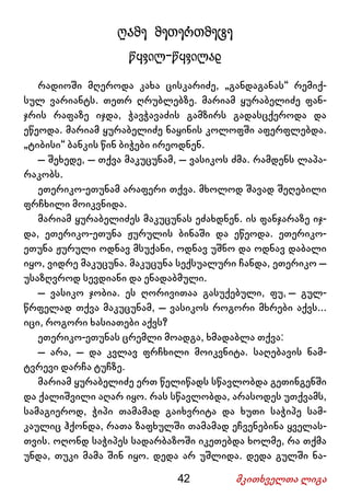42 მკითხველთა ლიგა
ღამე მეთერთმეტე
წყვილ-წყვილად
რადიოში მღეროდა კახა ცისკარიძე, „განდაგანას“ რემიქ-
სულ ვარიანტს. თეთრ ღრუბლებზე. მარიამ ყურაბელიძე ფან-
ჯრის რაფაზე იჯდა, ჭავჭავაძის გამზირს გადასცქეროდა და
ეწეოდა. მარიამ ყურაბელიძე ნაყინის კოლოფში აფერფლებდა.
„ტიბისი“ ბანკის წინ ბიჭები ირეოდნენ.
– შეხედე, – თქვა მაკუცუნამ, – ვასიკოს ძმა. რამდენს ლაპა-
რაკობს.
ეთერიკო-ეთუნამ არაფერი თქვა. მხოლოდ შავად შეღებილი
ფრჩხილი მოიკვნიდა.
მარიამ ყურაბელიძეს მაკუცუნას ეძახდნენ. ის ფანჯარაზე იჯ-
და, ეთერიკო-ეთუნა ჟურულის ბინაში და ეწეოდა. ეთერიკო-
ეთუნა ჟურული ოდნავ მსუქანი, ოდნავ უშნო და ოდნავ დაბალი
იყო, ვიდრე მაკუცუნა. მაკუცუნა სექსუალური ჩანდა, ეთერიკო –
უსაზღვროდ სევდიანი და ენადაბმული.
– ვასიკო ჯობია. ეს ღორივითაა გასუქებული, ფუ, – გულ-
წრფელად თქვა მაკუცუნამ, – ვასიკოს როგორი მხრები აქვს...
იცი, როგორი ხასიათები აქვს?
ეთერიკო-ეთუნას ცრემლი მოადგა, ხმადაბლა თქვა:
– არა, – და კვლავ ფრჩხილი მოიკვნიტა. საღებავის ნამ-
ტვრევი დარჩა ტუჩზე.
მარიამ ყურაბელიძე ერთ წელიწადს სწავლობდა გეთინგენში
და ქალიშვილი აღარ იყო. რას სწავლობდა, არასოდეს უთქვამს,
სამაგიეროდ, ჭიპი თამამად გაიხვრიტა და ხუთი საჭიპე სამ-
კაულიც ჰქონდა, რათა ზაფხულში თამამად ეჩვენებინა ყველას-
თვის. ოღონდ საჭიპეს სადარბაზოში იკეთებდა ხოლმე, რა თქმა
უნდა, თუკი მამა შინ იყო. დედა არ უშლიდა. დედა გულში ნა-
 