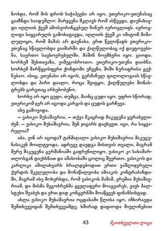 43 მკითხველთა ლიგა
ნობდა, რომ მის დროს საჭიპეები არ იყო. ეთერიკო-ეთუნასაც
გააჩნდა საიდუმლო: მარჯვენა მკლავს რომ ასწევდა, დაუნახავ-
დი იღლიის ქვეშ ამოსვირინგებულ ჩინურ იეროგლიფს. იეროგ-
ლიფი სიყვარულს გამოხატავდა, იღლიის ქვეშ კი იმიტომ მიმა-
ლულიყო, რომ მამას არ დაენახა. ერთ წელიწადს ეთერიკო-
ეთუნაც სწავლობდა ვაიმარში და ქალწულობაც იქ დაეტოვები-
ნა, საერთო საცხოვრებელში. მაშინ ნოემბერი იყო. ციოდა.
ხორხემ შესთავაზა, ვიმეგობროთო. ეთერიკო-ეთუნა დაიბნა.
ხორხემ მარწყვისფერი ქონდომი უჩვენა, შიში ნურაფრისა გექ-
ნებაო. ისიც, ეთუნასი არ იყოს, გერმანულ ფილოლოგიას სწავ-
ლობდა და პირი დააღო, როცა შეიტყო, ქალწულები მონას-
ტრებს გარეთაც არსებობენო.
ხორხე არ იყო ცუდი, თუმცა, მაინც ცუდი იყო. უფრო სწორად,
ეთერიკომ ჯერ არ იცოდა კარგის და ცუდის გარჩევა.
ასე გამოვიდა.
– ვასიკო მუხაშავრია, – თქვა მკაცრად მაკუცუნა ყურაბელი-
ძემ, – ვასიკო მუხაშავრია, შენ ჯიგარს დავხევთ. იცი, რა საყვა-
რელია?
აბა, ვინ არ იცოდა? ტანმაღალი ვასიკო მუხაშავრია მაკუცუ-
ნასაკენ მოილტვოდა. ადრევე დაედგა მისთვის თვალი, მაგრამ
მერე მაკუცუნა გერმანიაში გაფრენილიყო, ვასიკო კი სასამარ-
თლოსგან დაეხსნათ და ამასობაში ცოლიც შეერთო. ვასიკოს და
კარლიკა ამილახვარს ბრალდებოდათ ერთი ვაშლიჯვრელი
ქურდის მკვლელობა და მონაწილეობა ამიაკის კონტრაბანდა-
ში, მაგრამ ისე მოხერხდა, რომ ვასიკოს მამამ, ერემია მუხაშავ-
რიამ, და მისმა მეგობრებმა ყველაფერი მოაგვარეს, ვაჟს ჰალ-
სტუხი შეაბეს და ერთ დიდ კონცერნში მოაწყვეს ფინანსისტად.
ახლა ვასიკო მუხაშავრია ოცდასამი წლისა იყო, იჩხირავდა
შემთხვევიდან შემთხვევამდე, ხშირად დადიოდა მივლინებით
 