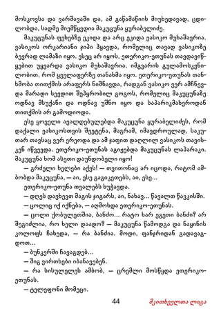 44 მკითხველთა ლიგა
მოსკოვსა და ვარშავაში და, ამ გაწამაწიის მიუხედავად, ცდი-
ლობდა, სადმე მიემწყვდია მაკუცუნა ყურაბელიძე.
მაკუცუნას ფეხებზე ეკიდა და არც ეკიდა ვასიკო მუხაშავრია.
ვასიკოს ორკარიანი ჯიპი ჰყავდა, რომელიც თავად ვასიკოზე
ბევრად ლამაზი იყო. ესეც არ იყოს, ეთერიკო-ეთუნას თავდავიწ-
ყებით უყვარდა ვასიკო მუხაშავრია. იმგვარის გულამოსკვნი-
ლობით, რომ ყველაფერზე თანახმა იყო. ეთერიკო-ეთუნას თან-
ხმობა თითქმის არაფერს ნიშნავდა, რადგან ვასიკო ვერ ამჩნევ-
და მარადი სევდით შეპყრობილ გოგოს, რომელიც მაკუცუნაზე
ოდნავ მსუქანი და ოდნავ უშნო იყო და საპარიკმახეროდან
თითქმის არ გამოდიოდა.
ესე ყოველი ავალდებულებდა მაკუცუნა ყურაბელიძეს, რომ
დაქალი ვასიკოსთვის შეეტენა, მაგრამ, იმავდროულად, საკუ-
თარ თავსაც ვერ ერეოდა და ამ ჯაფით დაღლილ ვასიკოს თავის-
კენ იწვევდა. ეთერიკო-ეთუნას აგიჟებდა მაკუცუნას ლაპარაკი.
მაკუცუნა ხომ ასეთი დაუნდობელი იყო!
– გრძელი ხელები აქვს! – თვითონაც არ იცოდა, რატომ ამ-
ბობდა მაკუცუნა, – აი, ესე გაგიკეთებს, აი, ესე...
ეთერიკო-ეთუნა თვალებს ხუჭავდა.
– დღეს დავხევთ მაგის ჯიგარს, აი, ნახავ... წავალთ წავკისში.
– ცოლიც იქ იქნება, – აღმოხდა ეთერიკო-ეთუნას.
– ცოლი ქობულეთშია, ბანძო... რატო ხარ ეგეთი ბანძი? არ
შეგიძლია, რო ხელი დაადო? – მაკუცუნა წამოდგა და ნაყინის
კოლოფს ჩახედა, – რა ბანძია. მოდი, ფანჯრიდან გადავაგ-
დოთ...
– ბუნკერში ჩავაგდებ...
– შიგ ვირთხები იბანავებენ.
– რა სისულელეს ამბობ, – ცრემლი მოსწყდა ეთერიკო-
ეთუნას.
– ტელეფონი მომეცი.
 