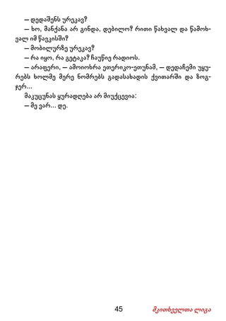 45 მკითხველთა ლიგა
– დედაშენს ურეკავ?
– ხო, მანქანა არ გინდა, დებილო? რითი წახვალ და წამოხ-
ვალ იმ წავკისში?
– მობილურზე ურეკავ?
– რა იყო, რა გეტაკა? ჩაუწიე რადიოს.
– არაფერი, – ამოიოხრა ეთერიკო-ეთუნამ, – დედაჩემი უყუ-
რებს ხოლმე მერე ნომრებს გადასახადის ქვითარში და ზოგ-
ჯერ...
მაკუცუნას ყურადღება არ მიუქცევია:
– მე ვარ... დე.
 