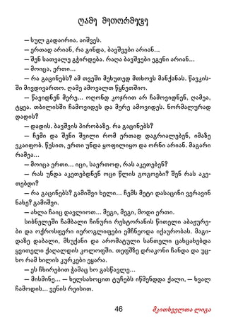 46 მკითხველთა ლიგა
ღამე მეთორმეტე
– სულ გადაირია. აიშვეს.
– ერთად არიან, რა გინდა, ბავშვები არიან...
– შენ სათვალე გჭირდება. რაღა ბავშვები ეგენი არიან...
– მოიცა, ერთი...
– რა გაცინებს? ამ თვეში მეხუთედ მთხოვს მანქანას. წავკის-
ში მივდივართო. ღამე ამოვალთ წყნეთშიო.
– წავიდნენ მერე... ოღონდ კოჯრით არ ჩამოვიდნენ, ღამეა,
ტყეა. თბილისში ჩამოვიდეს და მერე ამოვიდეს. ნორმალურად
დადის?
– დადის. ბავშვის პირობაზე. რა გაცინებს?
– ჩემი და შენი შვილი რომ ერთად დაგრიალებენ, იმაზე
ვკაიფობ. წესით, ერთი უნდა ყოფილიყო და ორნი არიან. მაგარი
რამეა...
– მოიცა ერთი... იცი, საერთოდ, რას აკეთებენ?
– რას უნდა აკეთებდნენ ოცი წლის გოგოები? შენ რას აკე-
თებდი?
– რა გაცინებს? გამიშვი ხელი... ჩემს მეტი დასაცინი ვერავინ
ნახე? გამიშვი.
– ახლა ჩაიც დავლიოთ... მეგი, მეგი, მოდი ერთი.
სიბნელეში ჩამბალი ჩინური რესტორანის წითელი აბაჟურე-
ბი და ოქროსფერი იეროგლიფები ემჩნეოდა იქაურობას. მაგი-
დაზე დაბალი, მსუქანი და არომატული სანთელი ცახცახებდა
ყვითელი ქაღალდის კოლოფში. თეფშზე დრაკონი ჩანდა და უც-
ხო რამ ხილის კურკები ეყარა.
– ეს ჩხირებით ჭამაც ხო გასწავლე...
– მისმინე... – ხელსახოცით ტუჩებს იწმენდდა ქალი, – ხვალ
ჩამოდის... ვენის რეისით.
 