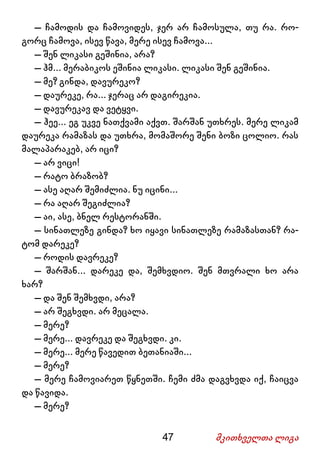 47 მკითხველთა ლიგა
– ჩამოდის და ჩამოვიდეს, ჯერ არ ჩამოსულა, თუ რა. რო-
გორც ჩამოვა, ისევ წავა, მერე ისევ ჩამოვა...
– შენ ლიკასი გეშინია, არა?
– ჰმ... მერაბიკოს ეშინია ლიკასი. ლიკასი შენ გეშინია.
– მე? გინდა, დავურეკო?
– დაურეკე, რა... ჯერაც არ დაგირეკია.
– დავურეკავ და ვეტყვი.
– ჰეე... ეგ უკვე ნათქვამი აქვთ. შარშან უთხრეს. მერე ლიკამ
დაურეკა რამაზას და უთხრა, მომაშორე შენი ბოზი ცოლიო. რას
მალაპარაკებ, არ იცი?
– არ ვიცი!
– რატო ბრაზობ?
– ასე აღარ შემიძლია. ნუ იცინი...
– რა აღარ შეგიძლია?
– აი, ასე, ბნელ რესტორანში.
– სინათლეზე გინდა? ხო იყავი სინათლეზე რამაზასთან? რა-
ტომ დარეკე?
– როდის დავრეკე?
– შარშან... დარეკე და, შემხვდიო. შენ მთვრალი ხო არა
ხარ?
– და შენ შემხვდი, არა?
– არ შეგხვდი. არ მეცალა.
– მერე?
– მერე... დავრეკე და შეგხვდი. კი.
– მერე... მერე წავედით ბეთანიაში...
– მერე?
– მერე ჩამოვიარეთ წყნეთში. ჩემი ძმა დაგვხვდა იქ, ჩაიცვა
და წავიდა.
– მერე?
 