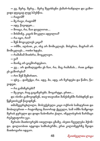 48 მკითხველთა ლიგა
– ეე, მერე, მერე... მერე შევიხსენი ქამარ-ხანჯალი და გამო-
ვიდა დვაცატ ლეტ სპუსწია.
– რატომ?
– მე რავი, რატომ?
– ადე, წავიდეთ...
– მოიცა, რა, ჩაი დავლიოთ...
– მისმინე. კაცის მოკვლა ადვილია?
– რა იყო, რო?
– შენ მოგიკლავს კაცი?
– ომში, ალბათ, კი, ისე არ მომიკლავს. მისვრია, მაგრამ არ
მომიკლავს... ოთხი ხდება.
– რამაზამ მითხრა, მოგკლავო.
– ვა?
– მაინც არ გაგშორდებიო.
– ეე... არ დამალევინა ეს ჩაი, რა, მაგ რამაზას... რათ გინდა
ეს გაშორება?
– რო შენ შემირთო.
– ფხუ... დამექცა, რა. ადე, ჰა, ადე, არ ჩერდები და წამო, წა-
ვიდეთ.
– რა გამაჩერებს?
– მე ვიცი, რაც გაგაჩერებს. მოგარტყა, ერთი...
და ისინი გამოვიდნენ, თავ-თავიანთ მანქანებში ჩასხდნენ და
წყნეთისკენ წავიდნენ.
თმაშევერცხლილი, მოსუქებული კაცი ოქროს სამაჯურით და
მობილურით – რატომღაც მაიორად ქცეული, სამ ომში ნამყოფი
მერაბ ჟურული და დიდი ნაბოზარი ქალი, ინგლისურის ზარმაცი
რეპეტიტორი ეკა.
მერაბი მათხოვრებს ითვლიდა გზაზე, ასეთი ჩვეულება ჰქონ-
და. დილაობით იტყოდა სამსახურში, ერთ კილომეტრზე შვიდი
მათხოვარი იდგაო.
 