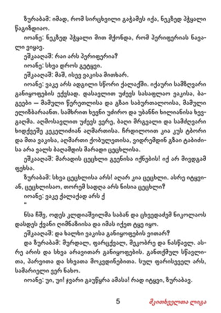 5 მკითხველთა ლიგა
ზურაბამ: იმად, რომ სირცხვილი გაჭამეს იქა, ნეკზედ პჭყალი
წაგიზდიაო.
იოანე: ნეკზედ პჭყალი მით მქონდა, რომ პერიფერიას ნავა-
ლი ვიყავ.
ეშკააღაშ: რაი არს პერიფერია?
იოანე: სხვა დროს გეტყვი.
ეშკააღაშ: მაშ, ისევ ვაკისა მითხარ.
იოანე: ვაკე არს ადგილი სწორი ქალაქში. იქაური სამზღვარი
განიყოფების ექვსად. დასავლით უძევს სასაფლაო ვაკისა, ბა-
გეები – მამული წერეთლისა და გზაი საბურთალოისა, მამული
ელიზბარაანთ. სამხრით ხევნი უძირო და უბანნი ხილიანისა ხევ-
გაღმა. აღმოსავლით უძევს ვერე, ბაღი მრგვალი და სამძღვარი
ხიდქვეშე კეკელიძიან აღმართისა. ჩრდილოით კია კუს ტბორი
და მთა ვაკისა, აღმართი ქობულეთისა, ვიდრემდინ გზაი ტაბიძი-
სა არა ვალს ბაღამდის მარადი ცეცხლისა.
ეშკააღაშ: მარადის ცეცხლი გეენისა იქნების! იქ არ მივდგამ
ფეხსა.
ზურაბამ: სხვა ცეცხლისა არს! აღარ კია ცეცხლი. ასრე იტყვი-
ან, ცეცხლისაო, თორემ სადღა არს ნისია ცეცხლი?
იოანე: ვაკე ქალაქად არს ქ
“
ნსა ჩშვ, ოდეს კლდიაშვილმა საბან და ცხვედაძემ ნიკოლაოს
დასდეს ქვანი ღიმნაზიისა და იმას იქეთ ტყე იყო.
ეშკააღაშ: და ხალხი ვაკისა განიყოფების ვითარ?
და ზურაბამ: მურდალ, ფარცქვალ, მეკობრე და ნასწავლ. ას-
რე არის და სხვა არავითარ განიყოფების. განთქმულ სწავლი-
თა, პარვითა და სხვათა მოკვდინებითა. სულ ფარისეველ არს,
სამარიელი ვერ ნახო.
იოანე: უი, უი! ჯვარი გაუწყრა ამასა! რად იტყვი, ზურაბავ.
 