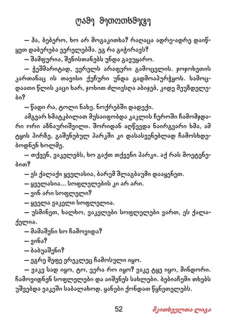 52 მკითხველთა ლიგა
ღამე მეთოთხმეტე
– ჰა, ბებერო, ხო არ მოგაკითხა? რაღაცა ადრე-ადრე დაიწ-
ყეთ დაბერება ვერელებმა. ეგ რა გიჭირავს?
– შამფურია, შენისთანებს უნდა გავუყარო.
– ჭეშმარიტად, ვერელს არაფერი გამოცვლის. ჯოჯოხეთის
კართანაც ის თავისი ქუჩური უნდა გადმოაპურჭყოს. სამოც-
დაათი წლის კაცი ხარ, ჯოხით ძლივსღა აბიჯებ, კიდე მეუზდელე-
ბი?
– წადი რა, ტოლი ნახე. ნოქრებში დადექი.
ამგვარ ხმატკბილათ მუსაიფობდა კაკლის ჩეროში ჩამომჯდა-
რი ორი აზნაურიშვილი. შორიდან აღწევდა ნაირგვარი ხმა, ამ
ტყის პირზე, გაშენებულ პარკში კი დასასვენებლად ჩამოსხდე-
ბოდნენ ხოლმე.
– თქვენ, ვაკელებს, ხო გაქთ თქვენი პარკი. აქ რას მოეტენე-
ბით?
– ეს ქალაქი ყველასია, ბარემ შლაგბაუმი დააყენეთ.
– ყველასია... სოფლელების კი არ არი.
– ვინ არი სოფლელი?
– ყველა ვაკელი სოფლელია.
– უსმინეთ, ხალხო, ვაკელები სოფლელები ვართ, ეს ქალა-
ქელია.
– მამაშენი ხო ჩამოვიდა?
– ვინა?
– ბაბუაშენი?
– ეგრე მეფე ერეკლეც ჩამოსული იყო.
– ვაკე სად იყო, ტო, ვერა რო იყო? ვაკე ტყე იყო, მინდორი.
ჩამოვიდნენ სოფლელები და აიშენეს სახლები. ბებიაჩემი თხებს
უშვებდა ვაკეში საბალახოდ. ყანები ქონდათ წყნეთელებს.
 