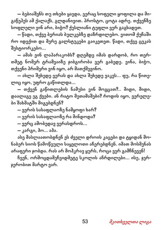 53 მკითხველთა ლიგა
– ბებიაშენს თუ თხები ყავდა, ვერაც სოფელი ყოფილა და მი-
გაწეპეს ამ ქალაქს, გლდანივით. პროსტო, ცოტა ადრე. თქვენზე
სოფლელი ვინ არი, ბიჭო? ქუსლიანი ტუფლი ვერ გაგხადეთ.
– წადი, თქვე ბერიას ბულკებზე დაზრდილებო. ვითომ ქუჩაში
რო იდექით და მერე გალსტუკები გაიკეთეთ. წადი, თქვე ცეკას
შესტიორკებო...
– ამას ვინ ლაპარაკობს? დღემდე იმას დარდობ, რო თერ-
თმეტ ნომერ ტრამვაიზე ჯიბგირობა ვერ გაბედე. ვინა, ბიჭო,
თქვენი პრიმერი ვინ იყო, არ მათქმევინო.
– ახლა შეხედე ვერას და ახლა შეხედე ვაკეს... ფუ, რა წითე-
ლიც იყო, უფრო გაწითლდა...
– თქვენ გაწითლების ნამუსი ვინ მოგცათ?.. მიდი, მიდი,
დაალაგე ეგ ქვები. ან რატო მეთამაშები? როდის იყო, ვერელე-
ბი შახმატში მიგებდნენ?
– ვერის სასაფლაოზე ნამყოფი ხარ?
– ვერის სასაფლაოზე რა მინდოდა?
– ვერც ამობედავ ვერასდროს...
– კარგი, ჰო... აჰა.
ასე მასლაათობდნენ ეს ძველი დროის კაცები და ტყიდან მო-
ნაბერ სიოს წამოწეული საყელოთი აჩერებდნენ. იმათ მოსმენას
არაფერი ჯობდა. რას არ მოჰკრავ ყურს, როცა ვერ გამჩნევენ!
ჩვენ, ორმოცდამეჩვიდმეტე სკოლის აჩრდილები... ისე, ჯერ-
ჯერობით მარტო ვარ.
 