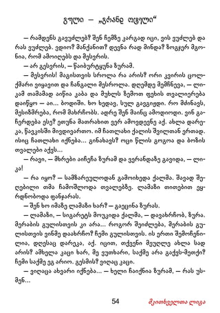 54 მკითხველთა ლიგა
გული – „გრანდ ოტელი“
– რამდენს გავუძლებ? შენ ჩემზე კარგად იცი, ვის ვუძლებ და
რას ვუძლებ. ვდიო? მანქანით? დევნა რად მინდა? ზოგჯერ მგო-
ნია, რომ ამოიღებს და მესვრის.
– არ გესვრის, – წაიბურტყუნა ზურამ.
– მესვრის! მაგისთვის სროლა რა არის? ორი კვირის ცოლ-
ქმარი ვიყავით და ჩანგალი მესროლა. დღემდე მემჩნევა, – ლი-
კამ თამამად აიწია კაბა და მუხლს ზემოთ ფეხის თვალიერება
დაიწყო – აი... ბოდიში. ხო ხედავ, სულ გავგიჟდი. რო მძინავს,
მესიზმრება, რომ მახრჩობს. ადრე შენ მაინც ამოდიოდი. ვინ გა-
ჩერდება ესე? ეთუნა მათრახით ვერ ამოვდევნე აქ. ახლა დარე-
კა, წავკისში მივდივართო. იმ ჩათლახი ქალის შვილთან ერთად.
ისიც ჩათლახი იქნება... გინახავს? ოცი წლის გოგოა და ბოზის
თვალები აქვს...
– რავი, – მხრები აიჩეჩა ზურამ და ვერანდაზე გავიდა, – ლი-
კა!
– რა იყო? – სამზარეულოდან გამოიხედა ქალმა. შავად შე-
ღებილი თმა ჩამოშლოდა თვალებზე. ლამაზი თითებით ეყ-
რდნობოდა ფანჯარას.
– შენ ხო იმაზე ლამაზი ხარ? – გაეცინა ზურას.
– ლამაზი, – სიგარეტს მოუკიდა ქალმა, – დავახრჩობ, ზურა.
მერაბის გულისთვის კი არა... როგორ შეიძლება, მერაბის გუ-
ლისთვის ვინმე დაახრჩო? ჩემი გულისთვის. ის ერთი შემოჩენი-
ლია, დღესაც დარეკა, აქ. იცით, თქვენი მეუღლე ახლა სად
არის? ამხელა კაცი ხარ, მე ვუთხარი, საქმე არა გაქვს-მეთქი?
ჩემი საქმე ეგ არიო. გესმის? ვიღაც კაცი.
– ვიღაცა ახვარი იქნება... – ხელი ჩაიქნია ზურამ, – რას უს-
მენ...
 