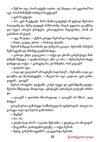 55 მკითხველთა ლიგა
– შენ ხო იცი, რომ თქვენი ოჯახი, იქ, მაღლა, არ უყვართ? ხო
იცი, რომ მამაშენს სისხლი ჩაუქციეს?
– ვერ ჩაუქციეს.
– ხო, ვერ ჩაუქციეს, მარა წამოიკიდებენ ამ დებილ მერაბას
რაღაცაზე და მერე დადგეს ბაზრობაზე. მაგის ტყვიით გაკაწრუ-
ლი ხელი არავის ჭირდება. ერთადერთი მაგიტომაა, რომ არ
ვახრჩობ იმ ქალს...
– აგე, მოვიდა, – ქუჩას გახედა ზურამ და სიგარეტი ამოიღო.
– ჩადი, გაუღე, ერთი, – სთხოვა ქალმა.
ზურამ ზანტად ჩაირბინა და ჭიშკარი გააღო. მერაბმა მანქანა
შემოიყვანა და მძიმედ გადმოხოხდა.
– გარაჟი უნდა გავაკეთო, – თქვა და ეზოში გაჩერებულ მან-
ქანებს შეხედა, – ტაქსოპარკია, ეზო კი არა, – მერე ზურას ახედ-
დახედა და თქვა: – გარეცხე რა, ეს მანქანა, რას გიგავს?
– ტალახი იყო.
– სად იყო ტალახი? ამ სიცხეში სად ნახე? – მერაბმა თავი გა-
დააქნია და წაიბურტყუნა: – მაგათ ხო იცი, კიდიათ. ვერ გამო-
გიყვან... გაიგე?
ზურას არაფერი უთქვამს, კიბეს აუყვა და ვერანდაზე დაჯდა.
მერაბი მშვიდად ამოდიოდა, გზადაგზა პერანგის ღილებს იხსნი-
და.
– ლიკუნ! – დაიძახა მხიარულად, – ლიკუნ! არ მშია!.. ყავა
მინდა!
ლიკამ ერთი გამოხედა სამზარეულოს ფანჯრიდან, ახალი სი-
გარეტი აიღო და ზურას გამოსძახა:
– შეენც?
– ხო, რა.
– ეთუნა სად არი? – იკითხა მერაბმა, – დღესაც არ ამოვიდა?
– წავკისშია, დაბადების დღეზე, – თქვა ზურამ.
– მერე, ვინ წამოიყვანს? – გაუკვირდა მერაბს.
 