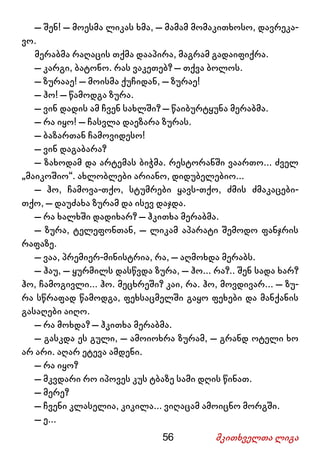 56 მკითხველთა ლიგა
– შენ! – მოესმა ლიკას ხმა, – მამამ მომაკითხოსო, დავრეკა-
ვო.
მერაბმა რაღაცის თქმა დააპირა, მაგრამ გადაიფიქრა.
– კარგი, ბატონო. რას ვაკეთებ? – თქვა ბოლოს.
– ზურააე! – მოისმა ქუჩიდან, – ზურაე!
– ჰო! – წამოდგა ზურა.
– ვინ დადის ამ ჩვენ სახლში? – წაიბურტყუნა მერაბმა.
– რა იყო! – ჩასვლა დაეზარა ზურას.
– ბაზართან ჩამოვიდესო!
– ვინ დაგაბარა?
– ზახოდამ და არტემას ბიჭმა. რესტორანში ვაართო... ძველ
„მაიკოშიო“. ახლობლები არიანო, დიდუბელებიო...
– ჰო, ჩამოვა-თქო, სტუმრები ყავს-თქო, ძმის ძმაკაცები-
თქო, – დაუძახა ზურამ და ისევ დაჯდა.
– რა ხალხში დადიხარ? – ჰკითხა მერაბმა.
– ზურა, ტელეფონთან, – ლიკამ აპარატი შემოდო ფანჯრის
რაფაზე.
– ვაა, პრემიერ-მინისტრია, რა, – აღმოხდა მერაბს.
– ჰაუ, – ყურმილს დასწვდა ზურა, – ჰო... რა?.. შენ სადა ხარ?
ჰო, ჩამოგივლი... ჰო. მეცხრეში? კაი, რა. ჰო, მოვდივარ... – ზუ-
რა სწრაფად წამოდგა, ფეხსაცმელში გაყო ფეხები და მანქანის
გასაღები აიღო.
– რა მოხდა? – ჰკითხა მერაბმა.
– გასკდა ეს გული, – ამოიოხრა ზურამ, – გრანდ ოტელი ხო
არ არი. აღარ ეტევა ამდენი.
– რა იყო?
– მკვდარი რო იპოვეს კუს ტბაზე სამი დღის წინათ.
– მერე?
– ჩვენი კლასელია, კიკილა... ვიღაცამ ამოიცნო მორგში.
– ე...
 