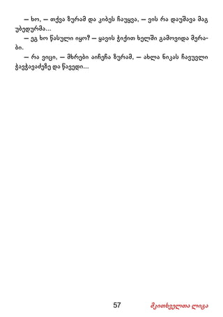 57 მკითხველთა ლიგა
– ხო, – თქვა ზურამ და კიბეს ჩაუყვა, – ვის რა დაუშავა მაგ
უბედურმა...
– ეგ ხო წასული იყო? – ყავის ჭიქით ხელში გამოვიდა მერა-
ბი.
– რა ვიცი, – მხრები აიჩეჩა ზურამ, – ახლა ნიკას ჩავუვლი
ჭავჭავაძეზე და წავედი...
 
