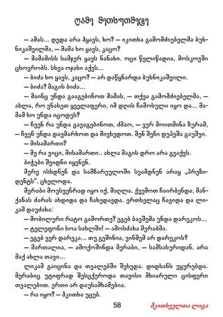 58 მკითხველთა ლიგა
ღამე მეთხუთმეტე
– ამას... დედა არა ჰყავს, ხო? – იკითხა გამომძიებელმა ბუხ-
ნიკაშვილმა, – მამა ხო ყავს, კაცო?
– მამამისს სამჯერ ყავს ნანახი. ოცი წელიწადია, მოსკოვში
ცხოვრობს. სხვა ოჯახი აქვს...
– ბიძა ხო ყავს, კაცო? – არ დაწყნარდა ბუხნიკაშვილი.
– ბიძა? მაგის ბიძა...
– მაინც უნდა გააგებინოთ მამას, – თქვა გამომძიებელმა, –
ახლა, რო ვნახეთ ყველაფერი, იმ დღის ჩამოსული იყო და... მა-
მამ ხო უნდა იცოდეს?
– ჩვენ რა უნდა გავაგებინოთ, ძმაო, – ვერ მოითმინა ზურამ,
– ჩვენ უნდა დავმარხოთ და მივხედოთ. შენ შენი დეპეშა გაუშვი.
– მისამართი?
– მე რა ვიცი, მისამართი.. ახლა მაგის დრო არა გვაქვს.
ბიჭები შვიდნი იყვნენ.
მერე ისხდნენ და სამზარეულოში სვამდნენ არაყ „პრეზი-
დენტს“. ცხელოდა.
მერაბი მოუსვენრად იყო იქ, მაღლა. ქვემოთ ჩაირბენდა, მან-
ქანას ძარას ახდიდა და ჩახედავდა. ერთხელაც ჩავიდა და ლი-
კამ დაუძახა:
– მობილური რატო გამორთე? ეგებ ბავშვმა უნდა დარეკოს...
– ტელეფონი ხოა სახლში! – ამოსძახა მერაბმა.
– ეგებ ვერ დარეკა... თუ გეშინია, ვინმემ არ დარეკოს?
– მართალია, – ამოქოშინდა მერაბი, – სამსახურიდან. არა
მაქ ახლა თავი...
ლიკამ გაიცინა და თვალებში შეხედა. დიდხანს უყურებდა.
მერაბიც უტიფრად შესცქეროდა თავისი მხიარული ცისფერი
თვალებით. ერთი არ დაუხამხამებია.
– რა იყო? – ჰკითხა უცებ.
 