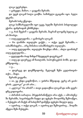 59 მკითხველთა ლიგა
ლიკა უყურებდა.
– გახევდა, მამაო, – გაეცინა მერაბს.
და უცებ ლიკამ სილა გააწნა. საშინელი ტკაცანი იყო. ხელი
ეტკინა.
მერაბს სახე ეწვოდა.
ლიკა სამზარეულოში იყო უკვე, ხელში მერაბის პისტოლეტი
ეჭირა. ფანჯრიდან უმიზნებდა.
– ე, რას შვები? – გაეცინა მერაბს, მაგრამ ლოყაზე ხელიც კი
არ მოისვა.
– აიღე ტელეფონი, – გამოსცრა ლიკამ.
– რა ლამაზი თვალები გაქვს... – თქვა უცებ მერაბმა, –
იასამნისფერი... არც მინახია იასამნისფერი თვალები.
– აიღე ტელეფონი, თვალები მოუნდა ამას... ახლა დაინახე?
აიღე ტელეფონი...
– ტელეფონი რად მინდა? მღვდელს დავურეკო?
– აიღე და დაურეკე იმ ჩათლახს, საპოჟნიკების ბოზს, და და-
ემშვიდობე...
– ე...
– დაურეკე და დაემშვიდობე. მკლავენ შენი გულისთვის-
თქო... მიდი.
მერაბს გაეცინა.
– აი, ეგ უნდა გადმოწიო, – უთხრა მშვიდად. ეგრე არ გაის-
ვრის. „გლოკი“ კი არ არი...
– „გლოკი“ რა არის? – თავი გადააქნია ლიკამ და თმა გვერ-
დზე გადაიყარა.
– ახრანის იარაღია. პრედახრანიწელი არა აქვს, – ამოიხვნე-
შა მერაბმა, სავარძელში ჩაჯდა და ფეხები მოაჯირზე შემოაწყო,
– ჩუსტები არ მაქვს ამ სახლში? დამეწვა ფეხები მთელი დღე.
– აეთრიე, – თქვა ლიკამ, – აეთრიე და შემოეთრიე... ჰოლში
აწყვია შენი ჩუსტები.
 