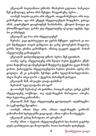 6 მკითხველთა ლიგა
ეშკააღაშ: ბალღამითა უბნობს, მსახურის გულითა. ბარკალი
შენ გიწილადე, ფრთა ამას შეხვდა, მოგვახსენე, ბერო...
იოანემ: ხალხი ვაკისა არს ამგვარ. თავგამოჩენილი არს თავ-
გამოჩენითა. იგი არს უმეტეს ინტელიღენტის მოდგმისა, ვისაცა
იმან, ვიდრემდის დააყრიდნენ ზარბაზანსა, უწოდის წითელ და
ქრთამმოყვარულ. გარნა ესე ინტელიღენტ აქ ცოტა იყვნეს, ბევ-
რი კი სჩანდეს.
ეშკააღაშ: და რაი არს ინტელიღენტ?
ზურაბა: კაცი დახრუკული და ვერას მქნელი. უფროის კი თა-
ვის მტანჯველი თავის ტანჯვითა და კარგ ცხოვრების მოყვარე.
გარნა სხვა უბანსა გამოჩნდის, იმასაც ვაკელს ეტყვიან, რახან
ინტელიღენტ გამოდგების.
ეშკააღაშ: დაბლანდულად უბნობ. ბერო, შენ გვითხარ.
იოანე: აგრე, ინტელიღენტ არს შვილი რუსთ ქვეყნისა, ჭმუნ-
ვითა მაფიქრალ და წიგნებიდან მხედვარე ქვეყნისა უკეთ მოსაწ-
ყობათ. ქართველსა ინტელიღენტობა რუსთა უბოძის, ადრე არა
ყოფილა. აწ კი გასაქანი ჰქონდა ჟამსა სტალინ-სოსელოსასა.
ახლა შაური არცა ღირს – ქვევრის ძირამდინ დასულა.
ეშკააღაშ: მაშ, ამ ვაკესა ლაფი დასხმია!
ზურაბამ: სულ ლაფიანი არ იყო?
და იოანემ: ზურაბავ! არ დასხმია, რათგან აგრეა. ვინცა გუშინ
ინტელიღენტ ითქმოდა, თუ აღებ-მიცემის მარიფათი იპოვნა,
სხვა ხელობაც გამოიჩინა.
ეშკააღაშ: მაშ, მეცა ინტელიღენტ ვყოფილვარ. აღებმიცემო-
ბა აკვნიდანვე მცოდნია.
იოანემ: იმათი სხვა არს, იმათი აღებ-მიცემა გაძრომ-
გამოძრომის ხვრელებში დაცოცავს. ამით ოქრო მოიხვეჭება.
ეშკააღაშ: ვისაც მარიფათი არ უპოვნია?
იოანე: იმათ – ძველის ინტელიღენტურის სჯა-ბაასის გაგრძე-
ლება ლანძღვითა და მოლოდინი, რათა ბაირაღნი დახუნდეს.
 