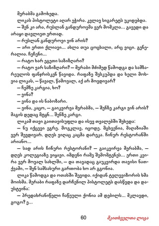 60 მკითხველთა ლიგა
მერაბმა გამოხედა.
ლიკას პისტოლეტი აღარ ეჭირა. კვლავ სიგარეტს უკიდებდა.
– შენ კი არა, რუსლან განდუროვმა ვერ მომკლა... გავედი და
არაყი დავლიეთ ერთად.
– რუსლან განდუროვი ვინ არის?
– არი ერთი ქლიავი... ახლა თუა ცოცხალი, არც ვიცი. გენე-
რალია. ჩეჩენი...
– რატო ხარ ეგეთი საზიზღარი?
– რატო ვარ საზიზღარი? – მერაბი მძიმედ წამოდგა და სამზა-
რეულოს ფანჯრისკენ წავიდა. რაფაზე შესკუპდა და ხელი მოხ-
ვია ლიკას, – წავალ, წამოვალ, აქ არ მოვდივარ?
– ჩემზე კარგია, ხო?
– ვინა?
– ვინა და ის ნაბოზარი.
– ვინა, კაცო, – გაიკვირვა მერაბმა, – შენზე კარგი ვინ არის?
მაგის დედაც მტყნ... შენზე კარგი.
ლიკამ თავი გაითავისუფლა და ისევ თვალებში შეხედა:
– ნუ იქცევი ეგრე. მოგკლავ, იცოდე. მცხვენია, მაღაზიაში
ვერ შევდივარ. დღეს ვიღაც კაცმა დარეკა. ჩინურ რესტორანში
არიანო...
– სად არის ჩინური რესტორანი? – გაიკვირვა მერაბმა, –
დღეს კოლეგიაზე ვიყავი. იმდენი რამე შემომტენეს... ერთი კვი-
რა ვერ მოვალ სახლში, – და თავადაც გაუკვირდა თავისი ნათ-
ქვამი, – შენ სამსახური გართობა ხო არ გგონია.
ლიკა წამოდგა და ოთახში შევიდა. იქიდან ტელევიზორის ხმა
მოისმა. მერაბი რაფაზე დარჩენილ პისტოლეტს დასწვდა და და-
უსტვინა:
– პრედახრანიწელი ჩაწეული ქონია ამ დებილს... მკლავდი,
გოგო? ე...
 