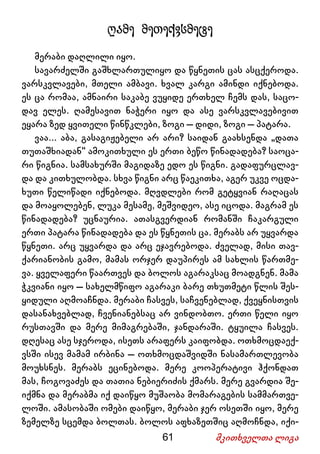 61 მკითხველთა ლიგა
ღამე მეთექვსმეტე
მერაბი დაღლილი იყო.
სავარძელში გაშხლართულიყო და წყნეთის ცას ასცქეროდა.
ვარსკვლავები, მთელი ამბავი. ხვალ კარგი ამინდი იქნებოდა.
ეს ცა რომაა, ამნაირი საკაბე ვუყიდე ერთხელ ჩემს დას, საცო-
დავ ელეს. ღამესავით ნაჭერი იყო და ასე ვარსკვლავებივით
ეყარა ზედ ყვითელი წინწკლები, ზოგი – დიდი, ზოგი – პატარა.
ვაა... აბა, გასაგიჟებელი არ არი? საიდან გაახსენდა „დათა
თუთაშხიადან“ ამოკითხული ეს ერთი ბეწო წინადადება? საოცა-
რი წიგნია. სამსახურში მაგიდაზე ედო ეს წიგნი. გადაფურცლავ-
და და კითხულობდა. სხვა წიგნი არც წაეკითხა, აგერ უკვე ოცდა-
ხუთი წელიწადი იქნებოდა. მღვდლები რომ გეტყვიან რაღაცას
და მოაყოლებენ, ლუკა მესამე, მეშვიდეო, ასე იცოდა. მაგრამ ეს
წინადადება? უცნაურია. ათასგვერდიან რომანში ჩაკარგული
ერთი პატარა წინადადება და ეს წყნეთის ცა. მერაბს არ უყვარდა
წყნეთი. არც უყვარდა და არც ეჯავრებოდა. ძველად, მისი თავ-
ქარიანობის გამო, მამას ორჯერ დაუპირეს ამ სახლის წართმე-
ვა. ყველაფერი წაართვეს და ბოლოს აგარაკსაც მოადგნენ. მამა
ჭკვიანი იყო – სახელმწიფო აგარაკი ბარე თხუთმეტი წლის შეს-
ყიდული აღმოაჩნდა. მერაბი ჩასვეს, საჩვენებლად, ქვეყნისთვის
დასანახვებლად, ჩვენიანებსაც არ ვინდობთო. ერთი წელი იყო
რუსთავში და მერე მიმაგრებაში, ჯანდარაში. ტყუილა ჩასვეს.
დღესაც ასე სჯეროდა, ისეთს არაფერს კაიფობდა. ოთხმოცდაექ-
ვსში ისევ მამამ ირბინა – ოთხმოცდაშვიდში ნასამართლევობა
მოუხსნეს. მერაბს ეცინებოდა. მერე კოოპერატივი ჰქონდათ
მას, ჩოგოვაძეს და თათია ნებიერიძის ქმარს. მერე გვარდია შე-
იქმნა და მერაბმა იქ დაიწყო მუშაობა მომარაგების სამმართვე-
ლოში. ამასობაში ომები დაიწყო, მერაბი ჯერ ოსეთში იყო, მერე
ზემელზე სცემდა ბოლთას. ბოლოს აფხაზეთშიც აღმოჩნდა, იქი-
 