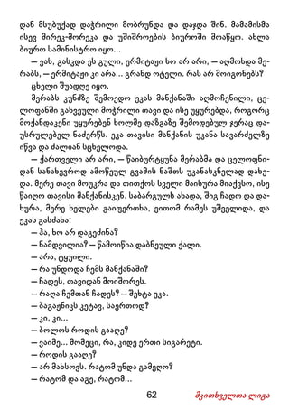 62 მკითხველთა ლიგა
დან მსუბუქად დაჭრილი მობრუნდა და დაჯდა შინ. მამამისმა
ისევ მირეკ-მორეკა და უშიშროების ბიუროში მოაწყო. ახლა
ბიურო სამინისტრო იყო...
– ვახ, გასკდა ეს გული, ერმიტაჟი ხო არ არი, – აღმოხდა მე-
რაბს, – ერმიტაჟი კი არა... გრანდ ოტელი. რას არ მოიგონებს?
ცხელი შუადღე იყო.
მერაბს კუნძზე შემოედო ეკას მანქანაში აღმოჩენილი, ცე-
ლოფანში გახვეული მოჭრილი თავი და ისე უყურებდა, როგორც
მოქანდაკენი უყურებენ ხოლმე დაზგაზე შემოდებულ ჯერაც და-
უსრულებელ ნაძერწს. ეკა თავისი მანქანის უკანა სავარძელზე
იწვა და ძალიან სცხელოდა.
– ქართველი არ არი, – წაიბურტყუნა მერაბმა და ცელოფნი-
დან სანახევროდ ამოწეულ გვამის ნაშთს უკანასკნელად დახე-
და. მერე თავი მოუკრა და თითქოს სველი მაისურა მიაქვსო, ისე
წაიღო თავისი მანქანისკენ. საბარგულს ახადა, შიგ ჩადო და და-
ხურა, მერე ხელები გაიფერთხა, ვითომ რამეს უშველიდა, და
ეკას გასძახა:
– ჰა, ხო არ დაგეძინა?
– ნამდვილია? – წამოიწია დაბნეული ქალი.
– არა, ტყუილი.
– რა უნდოდა ჩემს მანქანაში?
– ჩადეს, თავიდან მოიშორეს.
– რაღა ჩემთან ჩადეს? – შეხტა ეკა.
– ბაგაჟნიკს კეტავ, საერთოდ?
– კი, კი...
– ბოლოს როდის გააღე?
– ვაიმე... მომეცი, რა, კიდე ერთი სიგარეტი.
– როდის გააღე?
– არ მახსოვს. რატომ უნდა გამეღო?
– რატომ და აგე, რატომ...
 