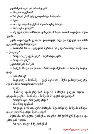 63 მკითხველთა ლიგა
ეკამ შეაბოლა და ამოიხვნეშა:
– ახლა რა ვქნათ?
– რა უნდა ქნა? დაჯექი და წადი სახლში...
– შენ...
– ხო. მე. ოღონდ ქუჩის მემაროჟნე მინდა.
– მაროჟნი გინდა?
– შე დებილო, მშრალი ყინული მინდა, სანამ მივიტან. სუნი
უდის.
ეკას სიგარეტის კვამლი გადასცდა, ხველა აუტყდა და ამას
გულისრევაც მოაყოლა.
– მიხმარა რა... – გაეცინა მერაბს და ცხვირსახოცი მიაწოდა,
– წახვალ?
– როგორ კლავენ, ესე? – აღმოხდა ეკას.
– როგორ, ესე?
ეკამ მხრები აიჩეჩა.
– ჩაჯექი ახლა და წადი, – წამოდგა მერაბი, – ამას მე მივხე-
დავ.
– დამარხავ?
– მივხედავ... მისმინე, – უცებ ჰკითხა: – შენი გამოქლიავებუ-
ლი რამაზა როდის ჩამოდის?
– ხვალ.
– ჩამოაქ დანივრული? მაგარი ბიზნესი გაქვთ ოჯახს, –
გაეცინა კაცს, – მისმინე... მანქანა შოფერს დაუტოვა?
– როდის იყო, რო უტოვებდა?
– აბა, სად აყენია?
– რა ვიცი, ალბათ, აეროპორტში. სტაიანკაზე. მანქანით წავი-
და. თვითონ დაჯდა. მე რა ვიცი?
მერაბმა არაფერი უპასუხა. თავისი მანქანისკენ წავიდა და
კარი გამოაღო.
– რა იყო, რატომ მეკითხები?
 