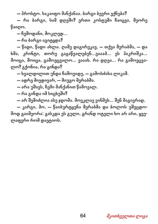 64 მკითხველთა ლიგა
– პროსტო. საკაიფო მანქანაა. ბარგი ბევრი ექნება?
– რა ბარგი, სამ დღეში? ერთი კოსტუმი ჩაიცვა, მეორე
წაიღო.
– ჩემოდანი, მოკლედ...
– რა ბარგი აგიტყდა?
– წადი, წადი ახლა. ღამე დაგირეკავ, – თქვა მერაბმა, – და
ხმა, კრინტი, თორე გაგაწვალებენ...ვაააჰ... ეს პაკრიშკა...
მოიცა, მოიცა, გამოვცვალო... ვააახ. რა დღეა... რა გამოვცვა-
ლო? გქონია, რა გინდა?
– ხვალდილით უნდა ჩამოვიდე, – გამოსძახა ლიკამ.
– ადრე მივდივარ, – მიუგო მერაბმა.
– არა უშავს, ჩემი მანქანით წამოვალ.
– რა გინდა იმ სიცხეში?
– არ შემიძლია ასე ჯდომა. მოვკლავ ვინმეს... შენ მაგივრად.
– კარგი, ჰო, – წაიბურტყუნა მერაბმა და ბოლოს უშეცდო-
მოდ გაიმეორა: გასკდა ეს გული, გრანდ ოტელი ხო არ არი, ყვე-
ლაფერი რომ დაეტიოს.
 