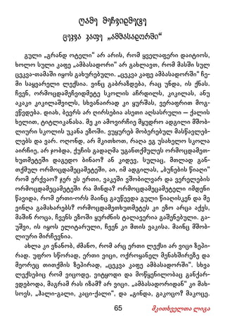 65 მკითხველთა ლიგა
ღამე მეჩვიდმეტე
ცეკვა კაფე „ამბასადორში“
გული „გრანდ ოტელი“ არ არის, რომ ყველაფერი დაიტიოს,
ხოლო სული კაფე „ამბასადორი“ არ გახლავთ, რომ მასში სულ
ცეკვა-თამაში იყოს გახურებული. „ცეკვა კაფე ამბასადორში“ ჩე-
მი საყვარელი ლექსია. ვინც გაბრაზდება, რაც უნდა, ის ქნას.
ჩვენ, ორმოცდამეჩვიდმეტე სკოლის აჩრდილს, კიკილას, ანუ
აკაკი კიკილაშვილს, სხვანაირად კი ყურშას, ვერაფრით მოგ-
ვწვდება. დიახ, ბევრს არ ღირსებია ასეთი აღსასრული – ქალის
ხელით, ტიტლიკანასა. მე კი ამოვირჩიე მყუდრო ადგილი მშობ-
ლიური სკოლის უკანა ეზოში. ვუყურებ მობერებულ მასწავლებ-
ლებს და ვარ. ოღონდ, არ მკითხოთ, რაღა ეგ უსახელო სკოლა
აირჩიე, არ ჯობდა, ქუჩის გადაღმა უგანთქმულეს ორმოცდამეთ-
ხუთმეტეში დაგედო ბინაო? ან კიდევ, სულაც, მთლად გან-
თქმულ ორმოცდამეცამეტეში, აი, იმ ადგილას, „ბუნების წიაღი“
რომ ერქვაო? ჯერ ეს ერთი, ვაკეში ვშობილვარ და ვერელების
ორმოცდამეცამეტეში რა მინდა? ორმოცდამეცამეტელი იმდენი
წავიდა, რომ ერთი-ორს მაინც გაუწევდა გული წიაღისკენ და მე
ვინღა გამახარებს? ორმოცდამეთხუთმეტეს კი ეზო არცა აქვს,
მაშინ როცა, ჩვენს ეზოში ყურძნის ტალავერია გაშენებული. გა-
უშვი, ის იყოს ელიტარული, ჩვენ კი მთის ვაკისა. მაინც მშობ-
ლიური მირჩევნია.
ახლა კი ვნანობ, ძმანო, რომ არც ერთი ლექსი არ ვიცი ზეპი-
რად. უფრო სწორად, ერთი ვიცი, ოქროყანელ მენახშირეზე და
მეორეც თითქმის ზეპირად, „ცეკვა კაფე ამბასადორში“. სხვა
ლექსებიც რომ ვიცოდე, ვიტყოდი და მოწყენილობაც განქარ-
ვდებოდა, მაგრამ რას იზამ? არ ვიცი. „ამბასადორიდან“ კი მახ-
სოვს, „ჰალი-გალი, კაცი-ქალი“, და „გინდა, გაკოცო? მაკოცე.
 