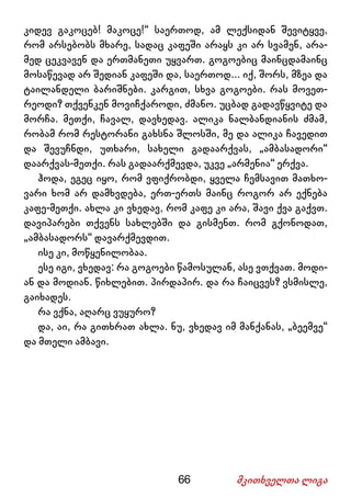 66 მკითხველთა ლიგა
კიდევ გაკოცებ! მაკოცე!“ საერთოდ, ამ ლექსიდან შევიტყვე,
რომ არსებობს მხარე, სადაც კაფეში არაყს კი არ სვამენ, არა-
მედ ცეკვავენ და ერთმანეთი უყვართ. გოგოებიც მაინცდამაინც
მოსაწევად არ შედიან კაფეში და, საერთოდ... იქ, შორს, მზეა და
ტაილანდელი ბარიშნები. კარგით, სხვა გოგოები. რას მოვეთ-
რეოდი? თქვენკენ მოვიჩქაროდი, ძმანო. უცბად გადავწყვიტე და
მორჩა. მეთქი, ჩავალ, დავხედავ. ალიკა ნალბანდიანის ძმამ,
რობამ რომ რესტორანი გახსნა შლოსში, მე და ალიკა ჩავედით
და შევუჩნდი, უთხარი, სახელი გადაარქვას, „ამბასადორი“
დაარქვას-მეთქი. რას გადაარქმევდა, უკვე „არმენია“ ერქვა.
ჰოდა, ეგეც იყო, რომ ვფიქრობდი, ყველა ჩემსავით მათხო-
ვარი ხომ არ დამხვდება, ერთ-ერთს მაინც როგორ არ ექნება
კაფე-მეთქი. ახლა კი ვხედავ, რომ კაფე კი არა, შავი ქვა გაქვთ.
დავიპარები თქვენს სახლებში და გისმენთ. რომ გქონოდათ,
„ამბასადორს“ დავარქმევდით.
ისე კი, მოწყენილობაა.
ესე იგი, ვხედავ: რა გოგოები წამოსულან, ასე ვთქვათ. მოდი-
ან და მოდიან. წიხლებით. პირდაპირ. და რა ჩაიცვეს? ვსმისლე,
გაიხადეს.
რა ვქნა, აღარც ვუყურო?
და, აი, რა გითხრათ ახლა. ნუ, ვხედავ იმ მანქანას, „ბეემვე“
და მთელი ამბავი.
 