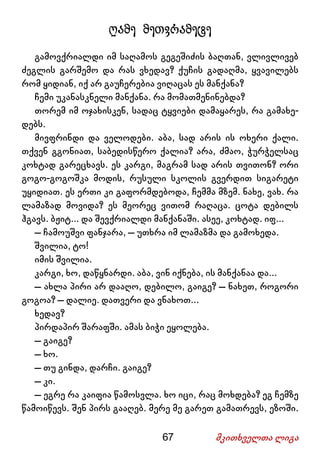 67 მკითხველთა ლიგა
ღამე მეთვრამეტე
გამოვქრიალდი იმ საღამოს გეგეშიძის ბაღთან, ვლივლივებ
ძეგლის გარშემო და რას ვხედავ? ქუჩის გადაღმა, ყვავილებს
რომ ყიდიან, იქ არ გაუჩერებია ვიღაცას ეს მანქანა?
ჩემი უკანასკნელი მანქანა. რა მომათმენინებდა?
თორემ იმ ოჯახისკენ, სადაც ტყვიები დამაყარეს, რა გამახე-
დებს.
მივფრინდი და ველოდები. აბა, სად არის ის ოხერი ქალი.
თქვენ გგონიათ, საბედისწერო ქალია? არა, ძმაო, ჭურჭელსაც
კოხტად გარეცხავს. ეს კარგი, მაგრამ სად არის თვითონ? ორი
გოგო-გოგოშკა მოდის, რუსული სკოლის გვერდით სიგარეტი
უყიდიათ. ეს ერთი კი გაფორმდებოდა, ჩემმა მზემ. ნახე, ვახ. რა
ლამაზად მოვიდა? ეს მეორეც ვითომ რაღაცა. ცოტა დებილს
ჰგავს. ბჟიტ... და შევქრიალდი მანქანაში. ასეე, კოხტად. იფ...
– ჩამოუშვი ფანჯარა, – უთხრა იმ ლამაზმა და გამოხედა.
შვილია, ტო!
იმის შვილია.
კარგი, ხო, დაწყნარდი. აბა, ვინ იქნება, ის მანქანაა და...
– ახლა პირი არ დააღო, დებილო, გაიგე? – ნახეთ, როგორი
გოგოა? – დალიე. დათვერი და ვნახოთ...
ხედავ?
პირდაპირ შარაფში. ამას ბიჭი ეყოლება.
– გაიგე?
– ხო.
– თუ გინდა, დარჩი. გაიგე?
– კი.
– ეგრე რა კაიფია წამოსვლა. ხო იცი, რაც მოხდება? ეგ ჩემზე
წამოიწევს. შენ პირს გააღებ. მერე მე გარეთ გამათრევს, ეზოში.
 