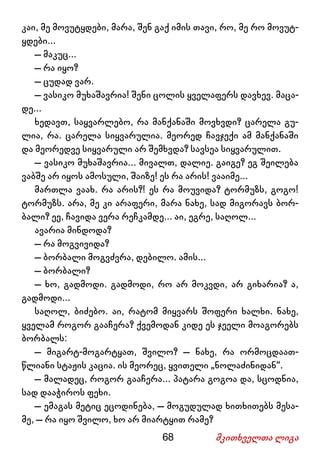 68 მკითხველთა ლიგა
კაი, მე მოვუტყდები, მარა, შენ გაქ იმის თავი, რო, მე რო მოვუტ-
ყდები...
– მაკუც...
– რა იყო?
– ცუდად ვარ.
– ვასიკო მუხაშავრია! შენი ცოლის ყველაფერს დავხევ. მაცა-
დე...
ხედავთ, საყვარლებო, რა მანქანაში მოვხვდი? ცარელა გუ-
ლია, რა. ცარელა სიყვარულია. მეორედ ჩავჯექი ამ მანქანაში
და მეორედვე სიყვარული არ შემხვდა? სავსეა სიყვარულით.
– ვასიკო მუხაშავრია... მივალთ, დალიე. გაიგე? ეგ შეილება
ვაბშე არ იყოს ამოსული, შაიზე! ეს რა არის! ვააიმე...
მართლა ვაახ. რა არის?! ეს რა მოუვიდა? ტორმუზს, გოგო!
ტორმუზს. არა, მე კი არაფერი, მარა ნახე, სად მიგორავს ბორ-
ბალი? ეე, ჩავიდა ვერა რეჩკამდე... აი, ეგრე, საღოლ...
ავარია მინდოდა?
– რა მოგვივიდა?
– ბორბალი მოგვძვრა, დებილო. ამის...
– ბორბალი?
– ხო, გადმოდი. გადმოდი, რო არ მოკვდი, არ გიხარია? ა,
გადმოდი...
საღოლ, ბიძებო. აი, რატომ მიყვარს შოფერი ხალხი. ნახე,
ყველამ როგორ გააჩერა? ქვემოდან კიდე ეს ჯეელი მოაგორებს
ბორბალს:
– მიგარტ-მოგარტყათ, შვილო? – ნახე, რა ორმოცდაათ-
წლიანი სტაჟის კაცია. ის მეორეც, ყვითელი „ნოლაძინიდან“.
– მალადეც, როგორ გააჩერა... პატარა გოგოა და, სცოდნია,
სად დააჭიროს ფეხი.
– ემაგას მეტიც ეცოდინება, – მოგუდულად ხითხითებს მესა-
მე, – რა იყო შვილო, ხო არ მიარტყით რამე?
 