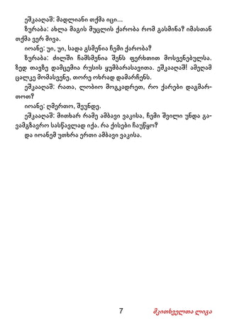 7 მკითხველთა ლიგა
ეშკააღაშ: მადლიანი თქმა იცი...
ზურაბა: ახლა მაგის მუცლის ქარობა რომ გასმინა? იმასთან
თქმა ვერ მივა.
იოანე: უი, უი, სადა გსმენია ჩემი ქარობა?
ზურაბა: ძილში ჩამსმენია შენს ფერხთით მოსვენებულსა.
ზედ თავზე დამცემია რუსის ყუმბარასავითა. ეშკააღაშ! ამეღამ
ცალკე მომასვენე, თორე ოხრად დამარჩენს.
ეშკააღაშ: რათა, ლობიო მოგკადრეთ, რო ქარები დაგმარ-
თოთ?
იოანე: ღმერთო, შეუნდე.
ეშკააღაშ: მითხარ რამე ამბავი ვაკისა, ჩემი შვილი უნდა გა-
ვამგზავრო სასწავლად იქა. რა ქისები ჩაუწყო?
და იოანემ უთხრა ერთი ამბავი ვაკისა.
 