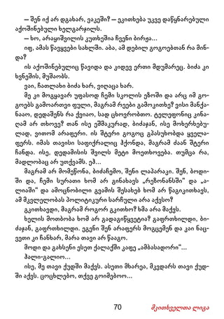 70 მკითხველთა ლიგა
– შენ იქ არ დგახარ, ვაკეში? – ეკითხება უკვე დაწყნარებული
აქოშინებული ხელგარჯილს.
– ხო, არაყიშვილის კუთხეშია ჩვენი ბირჟა...
იფ, ამას წავყვები სახლში. აბა, ამ დებილ გოგოებთან რა მინ-
და?
ის აქოშინებულიც წავიდა და კიდევ ერთი მდუმარეც. ბიძა კი
ხვნეშის, მუშაობს.
ვაი, ჩათლახი ბიძა ხარ, ვიღაცა ხარ.
მე კი მოგყავარ უფასოდ ჩემი სკოლის ეზოში და არც იმ გო-
გოებს გამოართვი ფული, მაგრამ რეები გამოკითხე? ვისი მანქა-
ნააო, დედაშენს რა ქვიაო, სად ცხოვრობთო. ტელეფონიც კინა-
ღამ არ თხოვე? თან ისე ეშმაკურად, ბიძაჯან, ისე მოხერხებუ-
ლად, ვითომ არაფერი. ის შტერი გოგოც გპასუხობდა ყველა-
ფერს. იმას თავისი საფიქრალიც ჰქონდა, მაგრამ ძაან შტერი
ჩანდა. ისე, დედამისის შვილს მეტი მოეთხოვება. თუმცა რა,
მადლობაც არ უთქვამს. ეჰ...
მაგრამ არ მომეწონა, ბიძაჩემო, შენი ლაპარაკი. შენ, ბოდი-
ში და, ჩემი სურათი ხომ არ გინახავს „რეზონანსში“ და „ა-
ლიაში“ და ამოცნობილი გვამის შესახებ ხომ არ წაგიკითხავს,
ამ მკვლელობას პოლიტიკური სარჩული არა აქვსო?
გკითხავდი, მაგრამ როგორ გკითხო? ხმა არა მაქვს.
ხელის მოთბობა ხომ არ გადაგიწყვეტია? გაფრთხილდი, ბი-
ძაჯან, გაფრთხილდი. ეგენი შენ არაფერს მოგცემენ და კაი ნაც-
ვეთი კი ჩანხარ, მარა თავი არ წააგო.
მოდი და გახსენი ესეთ ქალაქში კაფე „ამბასადორი“...
ჰალი-გალიო...
ისე, მე თავი ქუდში მაქვს. ასეთი მხარეა, მკვდარს თავი ქუდ-
ში აქვს. ცოცხლებო, თქვე გოიმებოო...
 