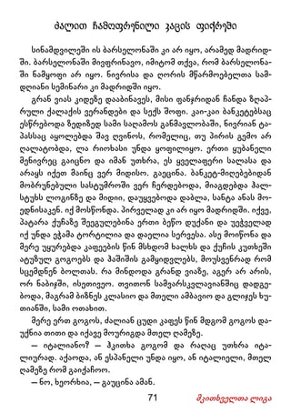 71 მკითხველთა ლიგა
ძალით ჩამოფრენილი კაცის ფიქრები
სინამდვილეში ის ბარსელონაში კი არ იყო, არამედ მადრიდ-
ში. ბარსელონაში მივფრინავო, იმიტომ თქვა, რომ ბარსელონა-
ში ნამყოფი არ იყო. ნივრისა და ღორის მწარმოებელთა სამ-
დღიანი სემინარი კი მადრიდში იყო.
გრან ვიას კიდეზე დააბინავეს, მისი ფანჯრიდან ჩანდა ზღაპ-
რული ქალაქის ვერანდები და სექს შოფი. კაი-კაი ბანკეტებსაც
ესწრებოდა ზედიზედ სამი საღამოს განმავლობაში, ნივრიან ტა-
პასსაც აყოლებდა შავ ღვინოს, რომელიც, თუ პირის გემო არ
ღალატობდა, ლა რიოხასი უნდა ყოფილიყო. ერთი ყუბანელი
მენივრეც გაიცნო და იმან უთხრა, ეს ყველაფერი სალასა და
არაყს იქეთ მაინც ვერ მიდისო. გაეცინა. ბანკეტ-მიღებებიდან
მობრუნებული სასტუმროში ვერ ჩერდებოდა, მიაგდებდა ჰალ-
სტუხს ლოგინზე და მიდიი, დაუყვებოდა დაბლა, სანტა ანას მო-
ედნისაკენ. იქ მოსწონდა. პირველად კი არ იყო მადრიდში. იქვე,
პატარა ქუჩაზე შეეგულებინა ერთი ბეწო დუქანი და უეჭველად
იქ უნდა ეჭამა ტორტილია და დაელია სერვესა. ასე მოიწონა და
მერე უყურებდა კაფეების წინ მსხდომ ხალხს და ქუჩის კუთხეში
ატუზულ გოგოებს და ჰაშიშის გამყიდვლებს, მოუსვენრად რომ
სცემდნენ ბოლთას. რა მინდოდა გრანდ ვიაზე, აგერ არ არის,
ორ ნაბიჯში, ისეთივეო. თვითონ სამვარსკვლავიანშიც დადგე-
ბოდა, მაგრამ ბიზნეს კლასიო და მთელი ამბავიო და გლიჯეს ხუ-
თიანში, სამი ოთახით.
მერე ერთ გოგოს, ძალიან ცუდი კაფეს წინ მდგომ გოგოს და-
უქნია თითი და იქავე მოურიგდა მთელ ღამეზე.
– იტალიანო? – ჰკითხა გოგომ და რაღაც უთხრა იტა-
ლიურად. აქაოდა, ან ესპანელი უნდა იყო, ან იტალიელი, მთელ
ღამეზე რომ გაიქაჩოო.
– ნო, ხეორხია, – გაუცინა ამან.
 