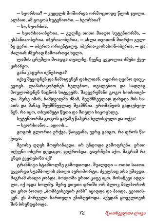 72 მკითხველთა ლიგა
– ხეორხია? – კედელს მოშორდა ორმოციოდე წლის ჯეილი,
ალბათ, ამ გოგოს სუტენიორი, – ხეორხია?
– სი, ხეორხია.
– ხეორხია-იბერია, – გულზე თითი მიადო სუტენიორმა, –
ესპანია-იბერია. იბერია-იბერია, – ახლა თვითონ მიირჭო გულ-
ზე ცერი, – იბერია ორიენტალე. იბერია-კორასონ-იბერია, – და
ძალიან ძმურად ჩამოართვა ხელი.
ლამის ცრემლი მოადგა თვალზე, ჩვენც გვყოლია ძმები ქვე-
ყანაზეო.
განა კაცური იქნებოდა?
იქავ შევიდნენ და ჩამოდგნენ დახლთან. თეთრი ღვინო დაუკ-
ვეთეს. ლაპარაკობდნენ ხელებით, თვალებით და სადღაც
პოულობდნენ ნაცნობ სიტყვებს. შავგვრემანი გოგო ხითხითებ-
და. მერე იმან, ნამდვილმა ძმამ, შეუმჩნევლად დახედა მის სა-
ათს და მანაც შეუმჩნევლად შეამჩნია. ერთმანეთს გადაეხვივ-
ნენ. რა იყო, თხუთმეტი წუთი და მთელი სიცოცხლე.
სუტენიორმა გოგოს გავაზე წაჰკრა ხელისგული და თქვა:
– ხეორხიანო... ადიოს...
გოგოს გლორია ერქვა. წაიყვანა, ვერც გაიგო, რა დროს წა-
ვიდა.
მეორე დღეს მოფრინავდა. არ უნდოდა გამოფრენა. ერთი
თქვენი ოხერი დედაცო, ფიქრობდა, დავრჩები აქო. მაგრამ რა
უნდა ეკეთებინა აქ?
ტრანზიტი სტამბოლზე გამოდიოდა. შუალედი – ოთხი საათი.
უყვარდა სტამბოლის ახალი აეროპორტი. ძველსაც არა უშავდა,
მაგრამ ახალი ჯობდა. ბოლოში ერთი კაფე იყო, მოსაწევი ადგი-
ლი, იქ იჯდა ხოლმე. მერე დიუთი ფრიში ორ ბლოკ მალბოროს
და ერთ ბოთლ „ბომბეისეფირ ჯინს“ იყიდდა და ჰაიდა, გეითის-
კენ. ეს პირველი სართული ეზიზღებოდა. აქედან ყოველთვის
შინ ბრუნდებოდა.
 