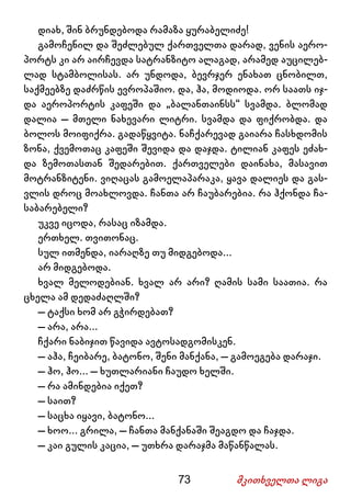 73 მკითხველთა ლიგა
დიახ, შინ ბრუნდებოდა რამაზა ყურაბელიძე!
გამოჩენილ და შეძლებულ ქართველთა დარად, ვენის აერო-
პორტს კი არ აირჩევდა სატრანზიტო ალაგად, არამედ აუცილებ-
ლად სტამბოლისას. არ უნდოდა, ბევრჯერ ენახათ ცნობილთ,
საქმეებზე დაძრწის ევროპაშიო. და, ჰა, მოდიოდა. ორ საათს იჯ-
და აეროპორტის კაფეში და „ბალანთაინსს“ სვამდა. ბლომად
დალია – მთელი ნახევარი ლიტრი. სვამდა და ფიქრობდა. და
ბოლოს მოიფიქრა. გადაწყვიტა. ნაჩქარევად გაიარა ჩასხდომის
ზონა, ქვემოთაც კაფეში შევიდა და დაჯდა. ტილიან კაფეს ეძახ-
და ზემოთასთან შედარებით. ქართველები დაინახა, მასავით
მოტრანზიტენი. ვიღაცას გამოელაპარაკა, ყავა დალიეს და გას-
ვლის დროც მოახლოვდა. ჩანთა არ ჩაუბარებია. რა ჰქონდა ჩა-
საბარებელი?
უკვე იცოდა, რასაც იზამდა.
ერთხელ. თვითონაც.
სულ ითმენდა, იარაღზე თუ მიდგებოდა...
არ მიდგებოდა.
ხვალ მელოდებიან. ხვალ არ არი? ღამის სამი საათია. რა
ცხელა ამ დედაძაღლში?
– ტაქსი ხომ არ გჭირდებათ?
– არა, არა...
ჩქარი ნაბიჯით წავიდა ავტოსადგომისკენ.
– აჰა, ჩეიბარე, ბატონო, შენი მანქანა, – გამოეგება დარაჯი.
– ჰო, ჰო... – ხუთლარიანი ჩაუდო ხელში.
– რა ამინდებია იქეთ?
– საით?
– საცხა იყავი, ბატონო...
– ხოო... გრილა, – ჩანთა მანქანაში შეაგდო და ჩაჯდა.
– კაი გულის კაცია, – უთხრა დარაჯმა მაწანწალას.
 