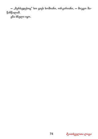 74 მკითხველთა ლიგა
– „მერსედესიც“ ხო ყავს ხოშიანი, ორკარიანი, – მიუგო მა-
წანწალამ.
გზა ბნელი იყო.
 