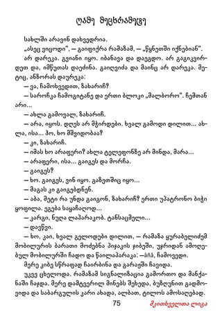 75 მკითხველთა ლიგა
ღამე მეცხრამეტე
სახლში არავინ დახვედრია.
„ასეც ვიცოდი“, – გაიფიქრა რამაზამ, – „წყნეთში იქნებიან“.
არ დარეკა. გვიანი იყო. იბანავა და დაეგდო. არ გაგიკვირ-
დეთ და, იმწუთას დაეძინა. გაიღვიძა და მაინც არ დარეკა. მე-
ტიც, ანზორას დაურეკა:
– ვა, ჩამოხვედით, ზახარიჩ?
– საროჩკა ჩამოგიტანე და ერთი ბლოკი „მალბორო“. ჩემთან
არი...
– ახლა გამოვალ, ზახარიჩ.
– არა, იყოს. დღეს არ მჭირდები. ხვალ გამოდი დილით... ახ-
ლა, ისა... ჰო, ხო მშვიდობაა?
– კი, ზახარიჩ.
– იმას ხო არაფერი? ახლა ტელეფონზე არ მინდა, მარა...
– არაფერი, ისა... გაიგეს და მორჩა.
– გაიგეს?
– ხო. გაიგეს, ვინ იყო. გაზეთშიც იყო...
– მაგას კი გაიგებდნენ.
– აბა, მეტი რა უნდა გაიგონ, ზახარიჩ? ერთი უპატრონო ბიჭი
ყოფილა. ეგება საყაჩაღოდ...
– კარგი, ნუღა ლაპარაკობ. ტანსაცმელი...
– დავწვი.
– ხო, კაი, ხვალ გელოდები დილით, – რამაზა ყურაბელიძემ
მობილურის ბარათი მოძებნა პიჯაკის ჯიბეში, უჯრიდან ამოღე-
ბულ მობილურში ჩადო და წაილაპარაკა: –âñå, ჩამოვედი.
მერე კიბე სწრაფად ჩაირბინა და გარაჟში ჩავიდა.
უკვე ცხელოდა. რამაზამ სიგნალიზაცია გამორთო და მანქა-
ნაში ჩაჯდა. მერე დამტვერილ მინებს შეხედა, ბუზღუნით გადმო-
ვიდა და საბარგულის კარი ახადა, ალბათ, ტილოს ამოსაღებად.
 