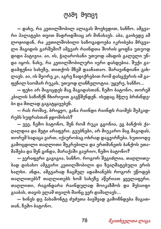 78 მკითხველთა ლიგა
ღამე მეოცე
– დახე, რა კეთილშობილ ალაგას მოვხვდით, სანჩო. ამგვა-
რი პალატები თვით მადრიდშიაც არ მინახავს. აბა, გაიხედე ამ
ლოჯიიდან, რა კეთილშობილი საზოგადოება იკრიბება მრგვა-
ლი მაგიდის გარშემო? ამგვარ რაინდთა შორის ყოფნა უთუოდ
დიდი პატივია. აი, ის, ჭაღაროსანი უთუოდ ამადის გალელი უნ-
და იყოს. ნახე, რა კეთილშობილური იერი დასდებია. შუქი გა-
დაჰფენია სახეზე, თითქოს მზემ დაანათაო. შარავანდიანი გახ-
ლავს. აი, ის მეორე კი, აგრე ჩაფიქრებით რომ დასცქერის იმ გა-
ფენილ საომარ რუკას, უთუოდ ლანჩელოტია. უყურე, სანჩო...
– ფეხი არ მიგიცდეს მაგ მაგიდასთან, ჩემო ბატონო, თორემ
კბილის საჩიჩქნ ჩხირივით გაგწმენდენ. ისედაც მჭლე ბრძანდე-
ბი და მთლად გაგატყავებენ.
– რას როშავ, ბრიყვო, განა რაინდი რაინდს რაიმეს შეჰკად-
რებს სუფრასთან ჯდომისას?
– ეეე, ჩემო ბატონო, შენ რომ რუკა გგონია, ეგ ბანქოს ქა-
ღალდია და მეტი არაფერი. გეუბნები, არ მიეკარო მაგ მაგიდას,
თორემ სადაცა ვართ, იქაურობაც ოხრად დაგვირჩება. ხუთიოდე
გამოცდილი თაღლითი შეკრებილა და ერთმანეთს ბანქოს ეთა-
მაშება და შენ გინდა, მარაქაში გაერიო, ჩემო ბატონო?
– ვერაფერი გაგიგია, სანჩო. როგორ შეგიძლია, თაღლითე-
ბად დასახო ამგვარი კეთილშობილი და ზეაღმატებული ერის
ხალხი. ანდა, ამგვარად ჩაცმულ ადამიანებს როგორ უწოდებ
თაღლითებს? თაღლითებს ხომ სახეზე აწერიათ ყველაფერი.
თაღლითი, რაგინდარა რაინდულად მოიკაზმოს და მუსაიფი
გააბას, თავის ელამ თვალს მაინც ვერ დამალავს...
– ხინეს დე პასამონტე ძუძუთა ბავშვად გამოჩნდება მაგათ-
თან, ჩემო ბატონო.
 