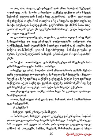 79 მკითხველთა ლიგა
– აბა, რას ბოდავ, უბადრუკო? ჯერ ამათ ნაოჭიან შუბლებს
გადახედე. განა ნაოჭი სარაინდო საქმეზე ფიქრით არა ჩნდება
შუბლზე? თაღლითის ნაოჭი სად გაგონილა, სანჩო. თაღლითი
ისე აჩვენებს თავს, რომ თითქოს არც არაფერს ფიქრობდეს. თუ
ნაოჭი დაუნახეს, მიუხვდებიან, ფიქრობსო, და მაშინ მისი თაღ-
ლითობა აღარ გავა. ეს ხელშუბი ჩამომართვი, უნდა მივეახლო
და თაყვანი ვცე მათა!
– გაფრთხილდი-მეთქი, ბატონო, გაფრთხილდი! არც შუბს
ჩამოგართმევ და არც ცხენიდან დაქვეითებაში გიშველი. ისე
გაგწმენდენ, რომ აქედან ჩემი სათრევი დარჩები. ეს ადამიანები
ბანქოს თამაშობენ. ვითომ მეგობრულად, სინამდვილეში კი
სურთ, შვილიშვილებთან იამაყონ, ერთმანეთი როგორ დაამარ-
ცხეს.
– ბანქოს მოთამაშეებს ვინ შემოუშვებდა ამ მშვენიერ სახ-
ლში? მიედ-მოედები, სანჩო. გამიშვი...
– საქმეც ეგ არის, ბატონო, რომ ამათი ბანქოს თამაში შენის-
თანა გულუბრყვილოთათვის გამართული წარმოდგენაა. ჩაგით-
რევენ და მერე ფარსაგ საქმეში გაგხვევენ. ქისები სულ ფარსაგი
საქმეებით აქვთ სავსე და გგონია, ფულზე თამაშობენ? რაც მეტ
ფარსაგ საქმეს მოიგებენ, მით მეტი შემოსავალი ექნებათ.
– თუნდაც ასე იყოს საქმე, სანჩო, ჩვენ რა გვაბადია ფარსაგი,
რომ წავაგოთ?
– ოო, ჩვენ ისეთი რამ გვაბადია, სენიორ, რომ სიამოვნებით
აგვართმევდნენ.
– რა, სანჩო?
– სახელი. დონ კიხოტ ლამანჩელი.
– მართალია, სახელი კიდით კიდემდე გამვარდნია, მაგრამ
განა ასეთ კეთილშობილ ხალხს ჩემი სახელი რამეში გამოადგე-
ბა? სახელი ხომ ფული არ არის. უბრალოდ და გაცვეთილად კი
ვამბობ ამ სიტყვებს, სანჩო, მაგრამ, შენისთანა კაცთან სხვა-
 