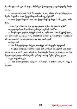 80 მკითხველთა ლიგა
ნაირი ლაპარაკი არ გავა. მიმიშვი, წარვუდგე ცალ მუხლზე ჩოქ-
ვით...
– კიდევ თავისას რომ როტავს... ნუთუ არაფერი გასწავლათ,
ჩემო ბატონო, ათი წელიწადი ამათმა ყურებამ?
– ათი წელიწადიო? რა ათ წელიწადზე მელაპარაკები, სან-
ჩო...
– ათი წელიწადია, აქა ვკიდივართ, სენიორ, და რა ვქნა?
– ვკიდივართო? ხომ არ დამთვრალხარ, სანჩო...
– მთვრალი უფრო თქვენა ხართ, სენიორ. ათი წელიწადია,
ამ ლოჯიაში ვკიდივართ, ვითარცა ერთი განთქმული ნახატის
ასლი, და პირველად მიიხედეთ მაგიდისკენ?
– ასლიო?
– აბა, ნამდვილი ვინ იცის, რომელ სასახლეში ჰკიდია?
– რაებსა ბოდავ, სანჩო, ჩვენ ნახატებად გვაქციეს და თვი-
თონ კი... თუ ამ კეთილშობილ რაინდებს რაიმე შეცდათ, თავზე
ხელს ავიღებ და ბრძოლაში გამოვითხოვ, ჩემო ერთგულო...
– ეჰ, ბატონო, ეჰ...
აი, რა მოვიფიქრე. უსაქმო აჩრდილის პირობაზე, რაღაცას
ჰგავს.
 